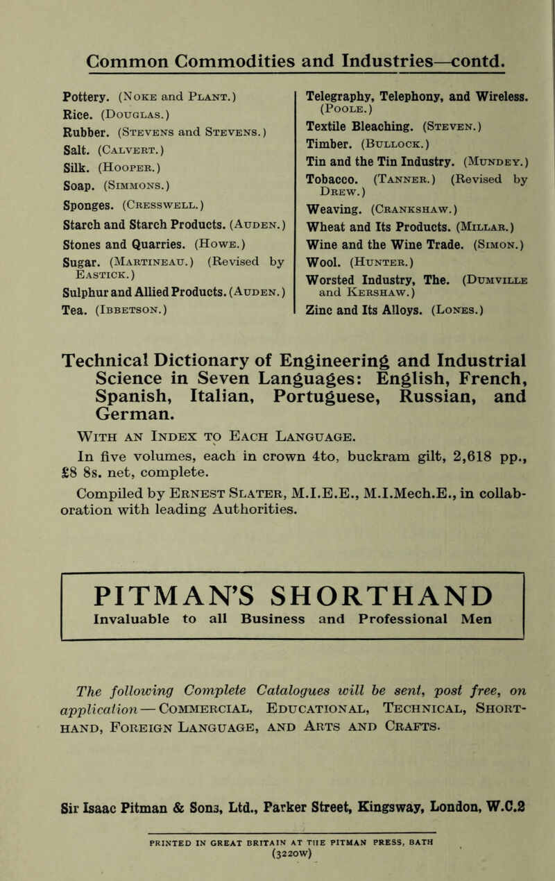 Pottery. (Noke and Plant.) Rice. (Douglas.) Rubber. (Stevens and Stevens.) Salt. (Calvert.) Silk. (Hooper.) Soap. (Simmons.) Sponges. (Cresswell.) Starch and Starch Products. (Auden.) Stones and Quarries. (Howe.) Sugar. (Martineau.) (Revised by Eastick.) Sulphur and Allied Products. (Auden. ) Tea. (Ibbetson.) Telegraphy, Telephony, and Wireless. (Poole.) Textile Bleaching. (Steven.) Timber. (Bullock.) Tin and the Tin Industry. (Mundey.) Tobacco. (Tanner.) (Revised by Drew.) Weaving. (Crankshaw.) Wheat and Its Products. (Millar.) Wine and the Wine Trade. (Simon.) Wool. (Hunter.) Worsted Industry, The. (Dumville and Kershaw.) Zinc and Its Alloys. (Lones.) Technical Dictionary of Engineering and Industrial Science in Seven Languages: English, French, Spanish, Italian, Portuguese, Russian, and German. With an Index to Each Language. In five volumes, each in crown 4to, buckram gilt, 2,618 pp., £8 8s. net, complete. Compiled by Ernest Slater, M.I.E.E., M.I.Mech.E., in collab¬ oration with leading Authorities. PITMAN’S SHORTHAND Invaluable to all Business and Professional Men The following Complete Catalogues will he sent, post free, on application — Commercial, Educational, Technical, Short¬ hand, Foreign Language, and Arts and Crafts. Sir Isaac Pitman & Sons, Ltd., Parker Street, Kingsway, London, W.C.2 PRINTED IN GREAT BRITAIN AT TIIE PITMAN PRESS, BATH (3220W)