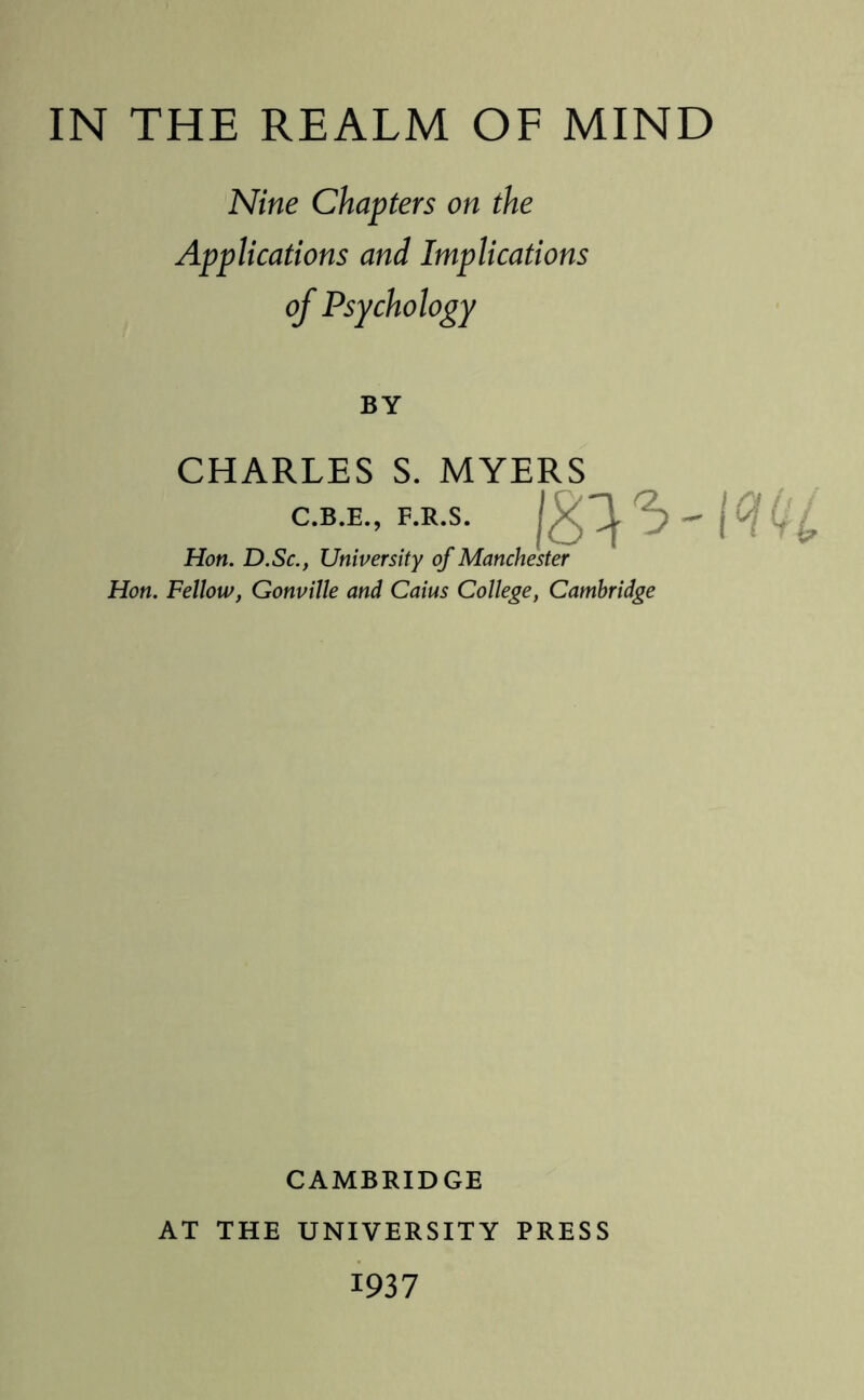 Nine Chapters on the Applications and Implications of Psychology BY CHARLES S. MYERS C.B.E., F.R.S. Hon. D.Sc., University of Manchester Hon. Fellow, Gonville and Caius College, Cambridge 18^-m CAMBRIDGE AT THE UNIVERSITY PRESS 1937