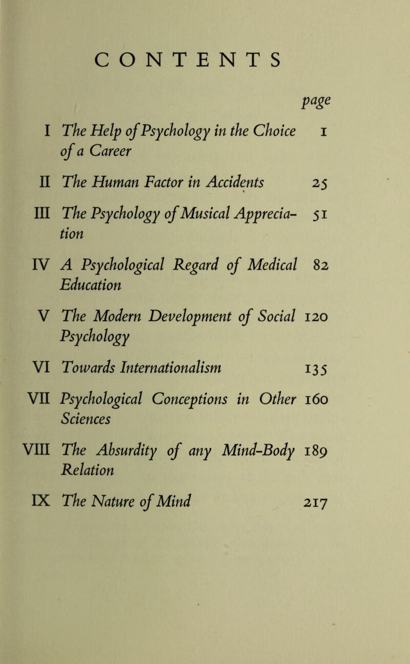 CONTENTS page I The Help of Psychology in the Choice i of a Career II The Human Factor in Accidents 25 III The Psychology of Musical Apprecia- 51 tion IV A Psychological Regard of Medical 82 Education V The Modern Development of Social 120 Psychology VI Towards Internationalism 135 VII Psychological Conceptions in Other 160 Sciences VIII The Absurdity of any Mind-Body 189 Relation IX The Nature of Mind 217