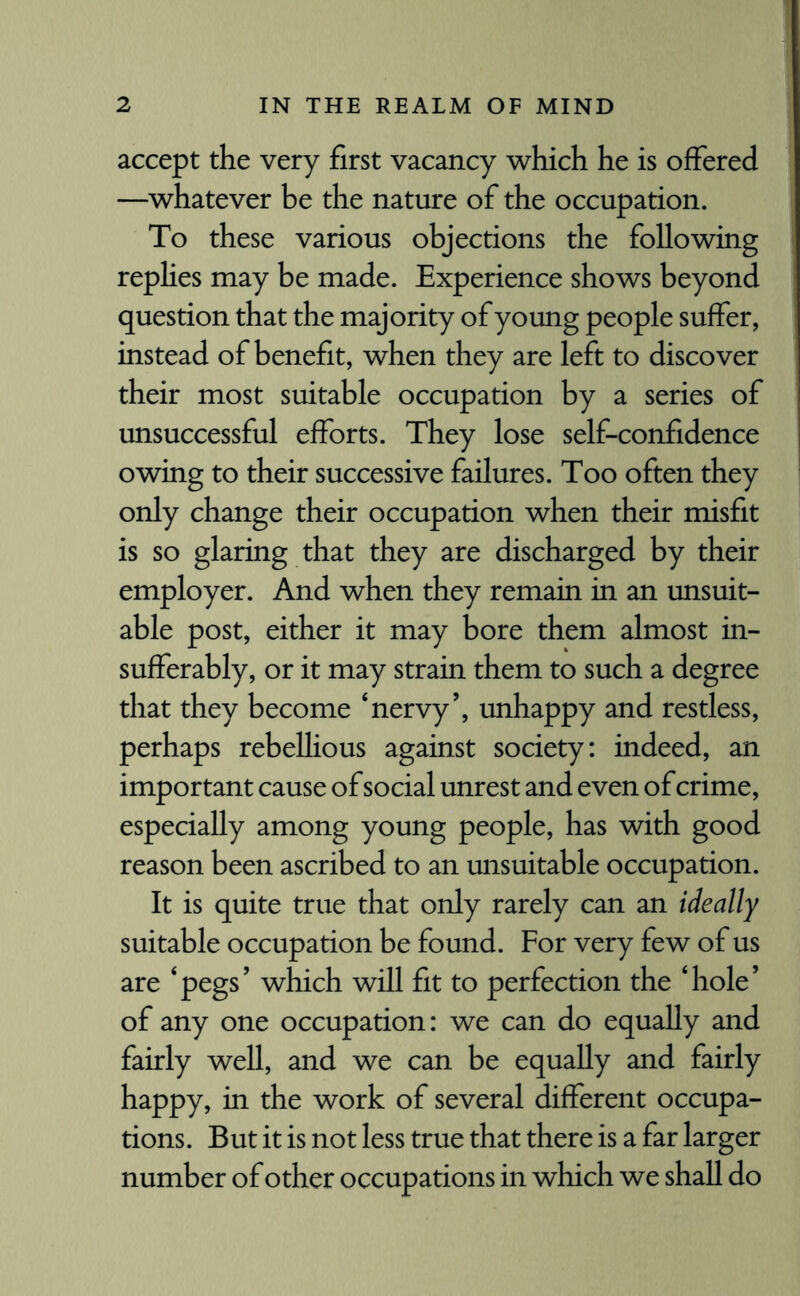 accept the very first vacancy which he is offered —whatever be the nature of the occupation. To these various objections the following replies may be made. Experience shows beyond question that the majority of young people suffer, instead of benefit, when they are left to discover their most suitable occupation by a series of unsuccessful efforts. They lose self-confidence owing to their successive failures. Too often they only change their occupation when their misfit is so glaring that they are discharged by their employer. And when they remain in an unsuit¬ able post, either it may bore them almost in¬ sufferably, or it may strain them to such a degree that they become ‘nervy’, unhappy and restless, perhaps rebellious against society: indeed, an important cause of social unrest and even of crime, especially among young people, has with good reason been ascribed to an unsuitable occupation. It is quite true that only rarely can an ideally suitable occupation be found. For very few of us are ‘pegs’ which will fit to perfection the ‘hole’ of any one occupation: we can do equally and fairly well, and we can be equally and fairly happy, in the work of several different occupa¬ tions. But it is not less true that there is a far larger number of other occupations in which we shall do