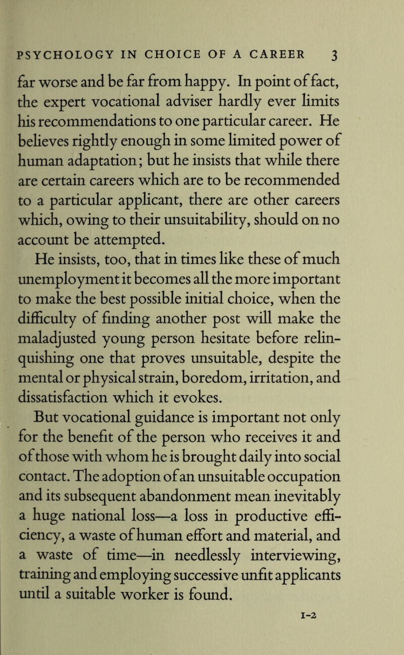 far worse and be far from happy. In point of fact, the expert vocational adviser hardly ever limits his recommendations to one particular career. He believes rightly enough in some limited power of human adaptation; but he insists that while there are certain careers which are to be recommended to a particular applicant, there are other careers which, owing to their unsuitability, should on no account be attempted. He insists, too, that in times like these of much unemployment it becomes all the more important to make the best possible initial choice, when the difficulty of finding another post will make the maladjusted young person hesitate before relin¬ quishing one that proves unsuitable, despite the mental or physical strain, boredom, irritation, and dissatisfaction which it evokes. But vocational guidance is important not only for the benefit of the person who receives it and of those with whom he is brought daily into social contact. The adoption of an unsuitable occupation and its subsequent abandonment mean inevitably a huge national loss—a loss in productive effi¬ ciency, a waste of human effort and material, and a waste of time—in needlessly interviewing, training and employing successive unfit applicants until a suitable worker is found.