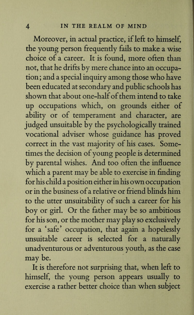 Moreover, in actual practice, if left to himself, the young person frequently fails to make a wise choice of a career. It is found, more often than not, that he drifts by mere chance into an occupa¬ tion ; and a special inquiry among those who have been educated at secondary and public schools has shown that about one-half of them intend to take up occupations which, on grounds either of ability or of temperament and character, are judged unsuitable by the psychologically trained vocational adviser whose guidance has proved correct in the vast majority of his cases. Some¬ times the decision of young people is determined by parental wishes. And too often the influence which a parent may be able to exercise in finding for his child a position either in his own occupation or in the business of a relative or friend blinds him to the utter unsuitability of such a career for his boy or girl. Or the father may be so ambitious for his son, or the mother may play so exclusively for a ‘safe’ occupation, that again a hopelessly unsuitable career is selected for a naturally unadventurous or adventurous youth, as the case may be. It is therefore not surprising that, when left to himself, the young person appears usually to exercise a rather better choice than when subject