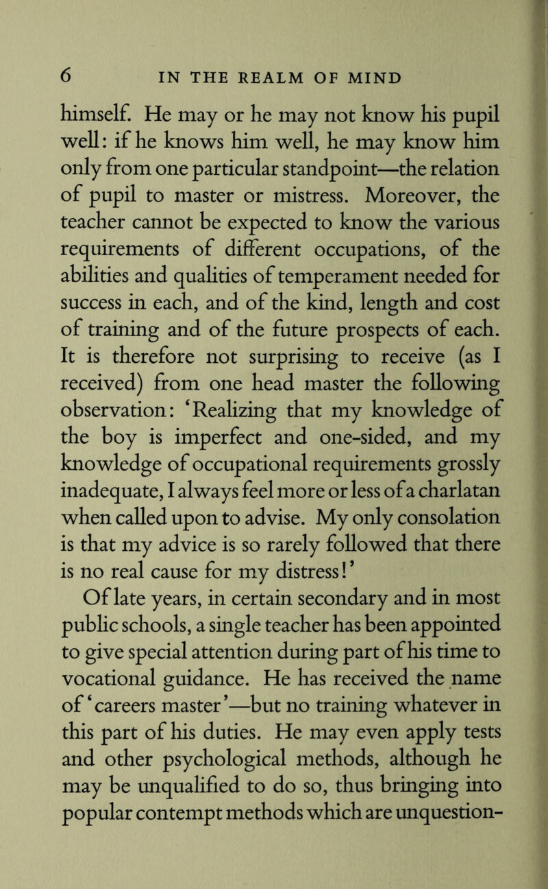 himself. He may or he may not know his pupil well: if he knows him well, he may know him only from one particular standpoint—the relation of pupil to master or mistress. Moreover, the teacher cannot be expected to know the various requirements of different occupations, of the abilities and qualities of temperament needed for success in each, and of the kind, length and cost of training and of the future prospects of each. It is therefore not surprising to receive (as I received) from one head master the following observation: ‘Realizing that my knowledge of the boy is imperfect and one-sided, and my knowledge of occupational requirements grossly inadequate, I always feel more or less of a charlatan when called upon to advise. My only consolation is that my advice is so rarely followed that there is no real cause for my distress!9 Of late years, in certain secondary and in most public schools, a single teacher has been appointed to give special attention during part of his time to vocational guidance. He has received the name of‘careers master’—but no training whatever in this part of his duties. He may even apply tests and other psychological methods, although he may be unqualified to do so, thus bringing into popular contempt methods which are unquestion-