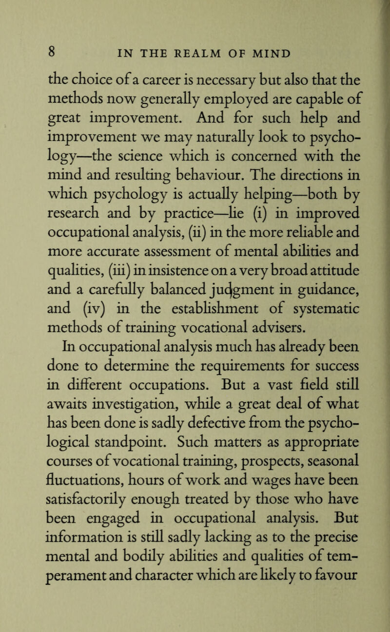 the choice of a career is necessary but also that the methods now generally employed are capable of great improvement. And for such help and improvement we may naturally look to psycho- logy—the science which is concerned with the mind and resulting behaviour. The directions in which psychology is actually helping—both by research and by practice—lie (i) in improved occupational analysis, (ii) in the more rehable and more accurate assessment of mental abilities and qualities, (iii) in insistence on a very broad attitude and a carefully balanced judgment in guidance, and (iv) in the establishment of systematic methods of training vocational advisers. In occupational analysis much has already been done to determine the requirements for success in different occupations. But a vast field still awaits investigation, while a great deal of what has been done is sadly defective from the psycho¬ logical standpoint. Such matters as appropriate courses of vocational training, prospects, seasonal fluctuations, hours of work and wages have been satisfactorily enough treated by those who have been engaged in occupational analysis. But information is still sadly lacking as to the precise mental and bodily abilities and qualities of tem¬ perament and character which are likely to favour