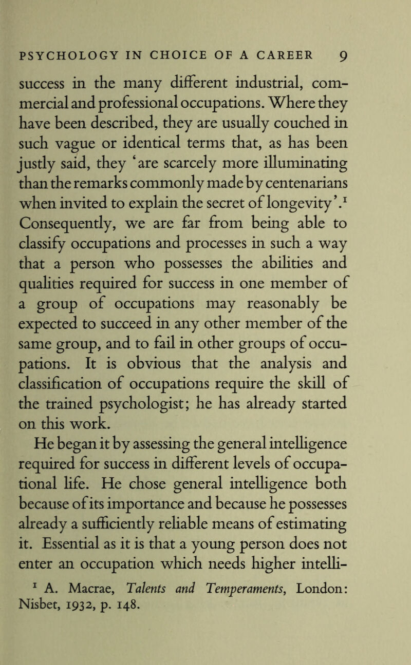 success in the many different industrial, com¬ mercial and professional occupations. Where they have been described, they are usually couched in such vague or identical terms that, as has been justly said, they ‘are scarcely more illuminating than the remarks commonly made by centenarians when invited to explain the secret of longevity V Consequently, we are far from being able to classify occupations and processes in such a way that a person who possesses the abihties and quahties required for success in one member of a group of occupations may reasonably be expected to succeed in any other member of the same group, and to fail in other groups of occu¬ pations. It is obvious that the analysis and classification of occupations require the skill of the trained psychologist; he has already started on this work. He began it by assessing the general intelligence required for success in different levels of occupa¬ tional life. He chose general intelligence both because of its importance and because he possesses already a sufficiently reliable means of estimating it. Essential as it is that a young person does not enter an occupation which needs higher intelli- 1 A. Macrae, Talents and Temperaments, London: Nisbet, 1932, p. 148.