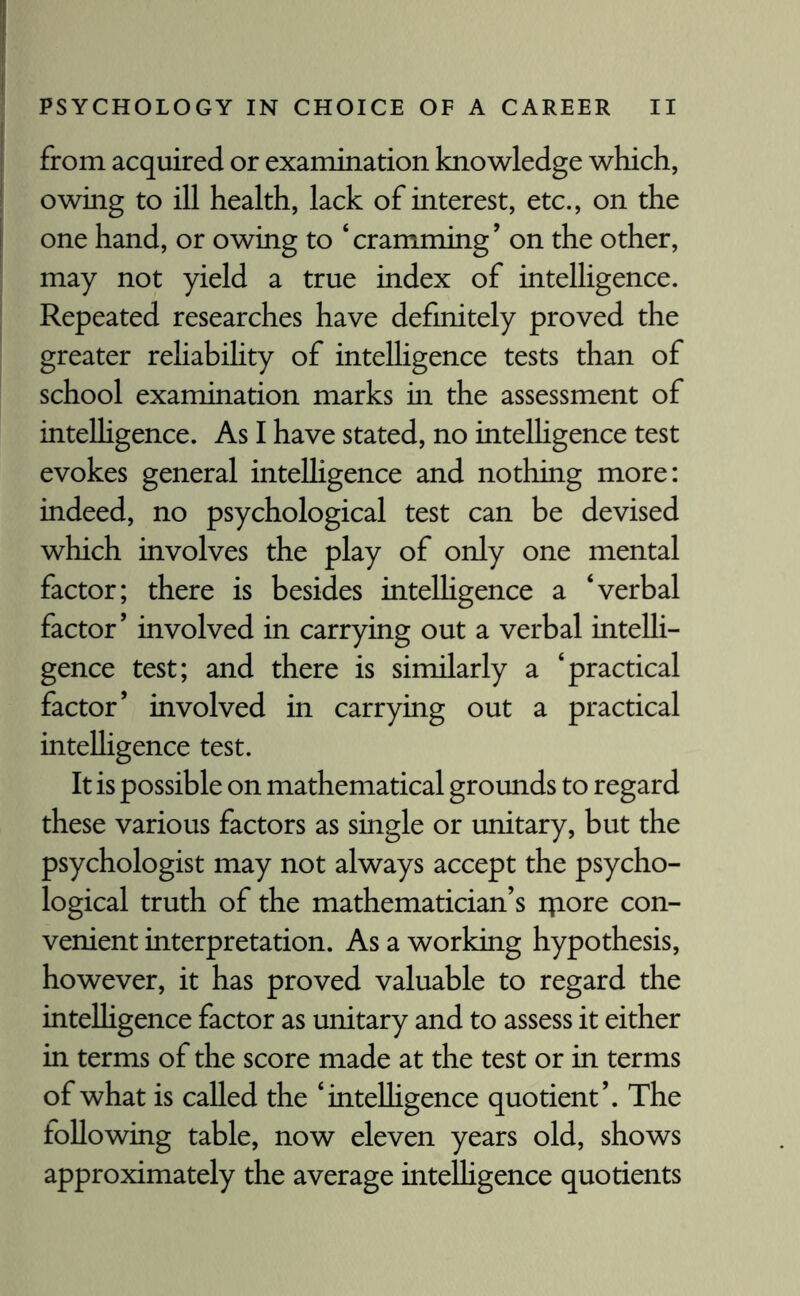 from acquired or examination knowledge which, owing to ill health, lack of interest, etc., on the one hand, or owing to ‘ cramming ’ on the other, may not yield a true index of intelligence. Repeated researches have definitely proved the greater reliability of intelligence tests than of school examination marks in the assessment of intelligence. As I have stated, no intelligence test evokes general intelligence and nothing more: indeed, no psychological test can be devised which involves the play of only one mental factor; there is besides intelligence a ‘verbal factor’ involved in carrying out a verbal intelli¬ gence test; and there is similarly a ‘practical factor’ involved in carrying out a practical intelligence test. It is possible on mathematical grounds to regard these various factors as single or unitary, but the psychologist may not always accept the psycho¬ logical truth of the mathematician’s ipore con¬ venient interpretation. As a working hypothesis, however, it has proved valuable to regard the intelligence factor as unitary and to assess it either in terms of the score made at the test or in terms of what is called the ‘intelligence quotient’. The following table, now eleven years old, shows approximately the average intelligence quotients