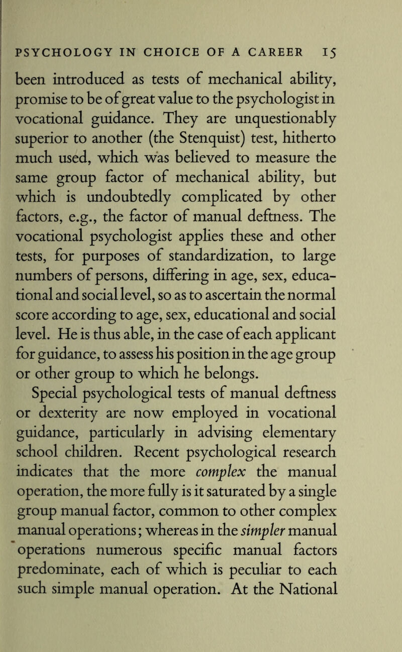 been introduced as tests of mechanical ability, promise to be of great value to the psychologist in vocational guidance. They are unquestionably superior to another (the Stenquist) test, hitherto much used, which was believed to measure the same group factor of mechanical ability, but which is undoubtedly complicated by other factors, e.g., the factor of manual deftness. The vocational psychologist applies these and other tests, for purposes of standardization, to large numbers of persons, differing in age, sex, educa¬ tional and social level, so as to ascertain the normal score according to age, sex, educational and social level. He is thus able, in the case of each applicant for guidance, to assess his position in the age group or other group to which he belongs. Special psychological tests of manual deftness or dexterity are now employed in vocational guidance, particularly in advising elementary school children. Recent psychological research indicates that the more complex the manual operation, the more fully is it saturated by a single group manual factor, common to other complex manual operations; whereas in the simpler manual operations numerous specific manual factors predominate, each of which is peculiar to each such simple manual operation. At the National