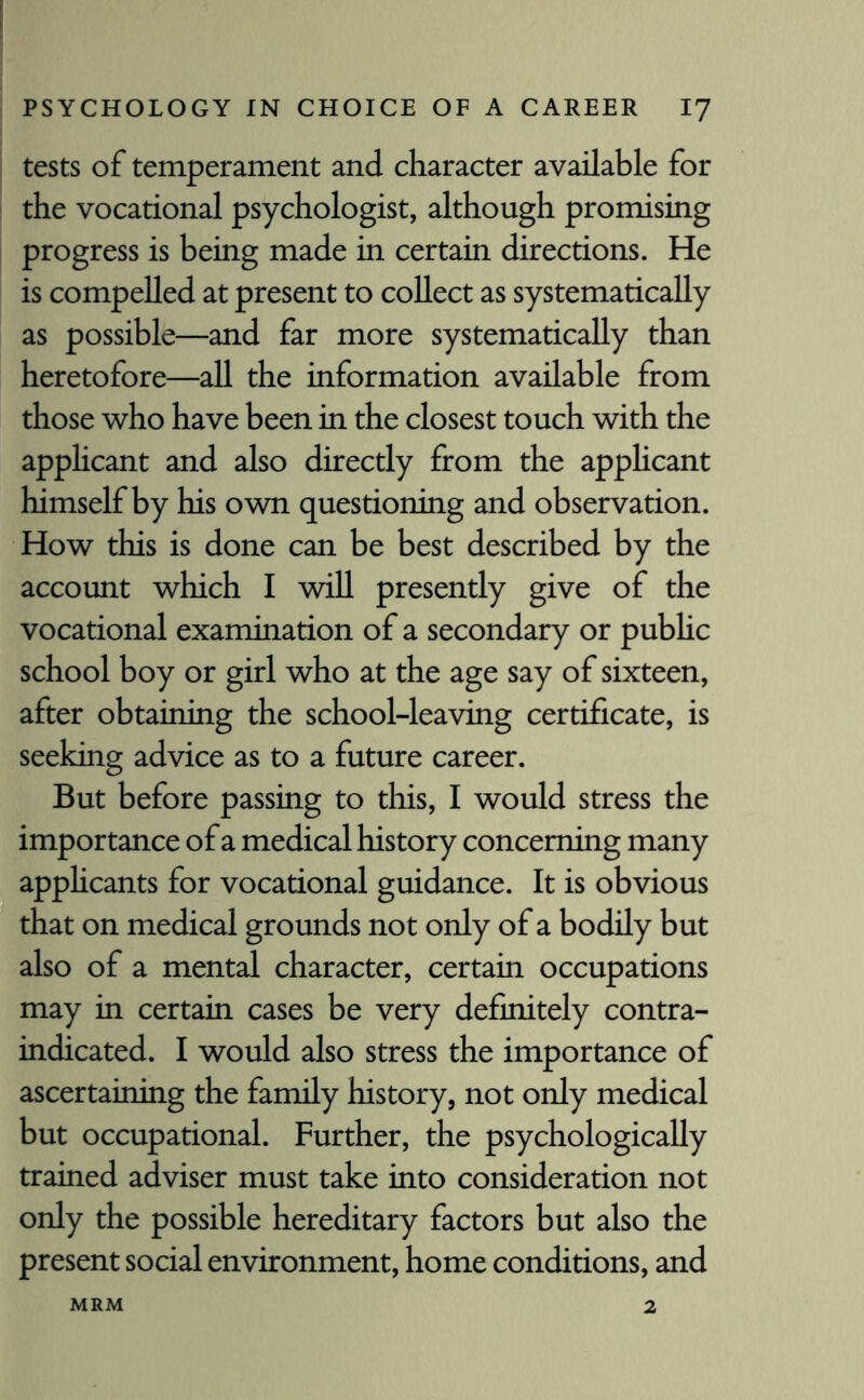 tests of temperament and character available for the vocational psychologist, although promising progress is being made in certain directions. He is compelled at present to collect as systematically as possible—and far more systematically than heretofore—all the information available from those who have been in the closest touch with the applicant and also directly from the applicant himself by his own questioning and observation. How this is done can be best described by the account which I will presently give of the vocational examination of a secondary or pubhc school boy or girl who at the age say of sixteen, after obtaining the school-leaving certificate, is seeking advice as to a future career. But before passing to this, I would stress the importance of a medical history concerning many applicants for vocational guidance. It is obvious that on medical grounds not only of a bodily but also of a mental character, certain occupations may in certain cases be very definitely contra¬ indicated. I would also stress the importance of ascertaining the family history, not only medical but occupational. Further, the psychologically trained adviser must take into consideration not only the possible hereditary factors but also the present social environment, home conditions, and MRM 2