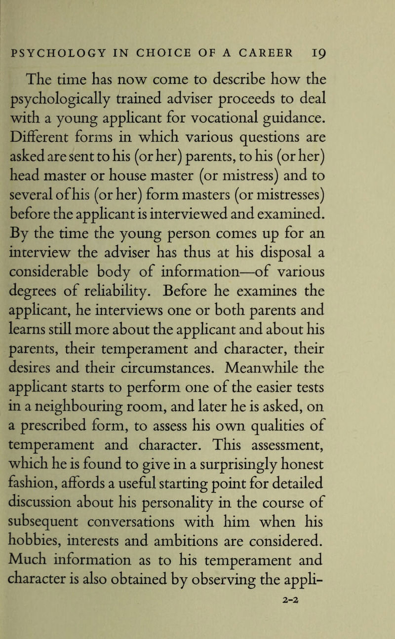 The time has now come to describe how the psychologically trained adviser proceeds to deal with a young applicant for vocational guidance. Different forms in which various questions are asked are sent to his (or her) parents, to his (or her) head master or house master (or mistress) and to several of his (or her) form masters (or mistresses) before the applicant is interviewed and examined. By the time the young person comes up for an interview the adviser has thus at his disposal a considerable body of information—of various degrees of rehability. Before he examines the applicant, he interviews one or both parents and learns still more about the applicant and about his parents, their temperament and character, their desires and their circumstances. Meanwhile the applicant starts to perform one of the easier tests in a neighbouring room, and later he is asked, on a prescribed form, to assess his own quahties of temperament and character. This assessment, which he is found to give in a surprisingly honest fashion, affords a useful starting point for detailed discussion about his personality in the course of subsequent conversations with him when his hobbies, interests and ambitions are considered. Much information as to his temperament and character is also obtained by observing the appli-