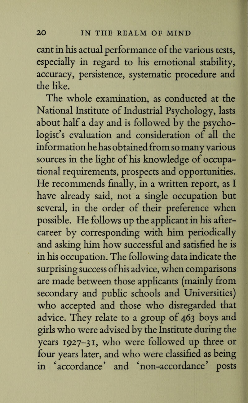 cant in his actual performance of the various tests, especially in regard to his emotional stabihty, accuracy, persistence, systematic procedure and the hke. The whole examination, as conducted at the National Institute of Industrial Psychology, lasts about half a day and is followed by the psycho¬ logist’s evaluation and consideration of all the information he has obtained from so many various sources in the light of his knowledge of occupa¬ tional requirements, prospects and opportunities. He recommends finally, in a written report, as I have already said, not a single occupation but several, in the order of their preference when possible. He follows up the applicant in his after¬ career by corresponding with him periodically and asking him how successful and satisfied he is in his occupation. The following data indicate the surprising success of his advice, when comparisons are made between those applicants (mainly from secondary and public schools and Universities) who accepted and those who disregarded that advice. They relate to a group of 463 boys and girls who were advised by the Institute during the years 1927-31, who were followed up three or four years later, and who were classified as being in ‘accordance’ and ‘non-accordance’ posts