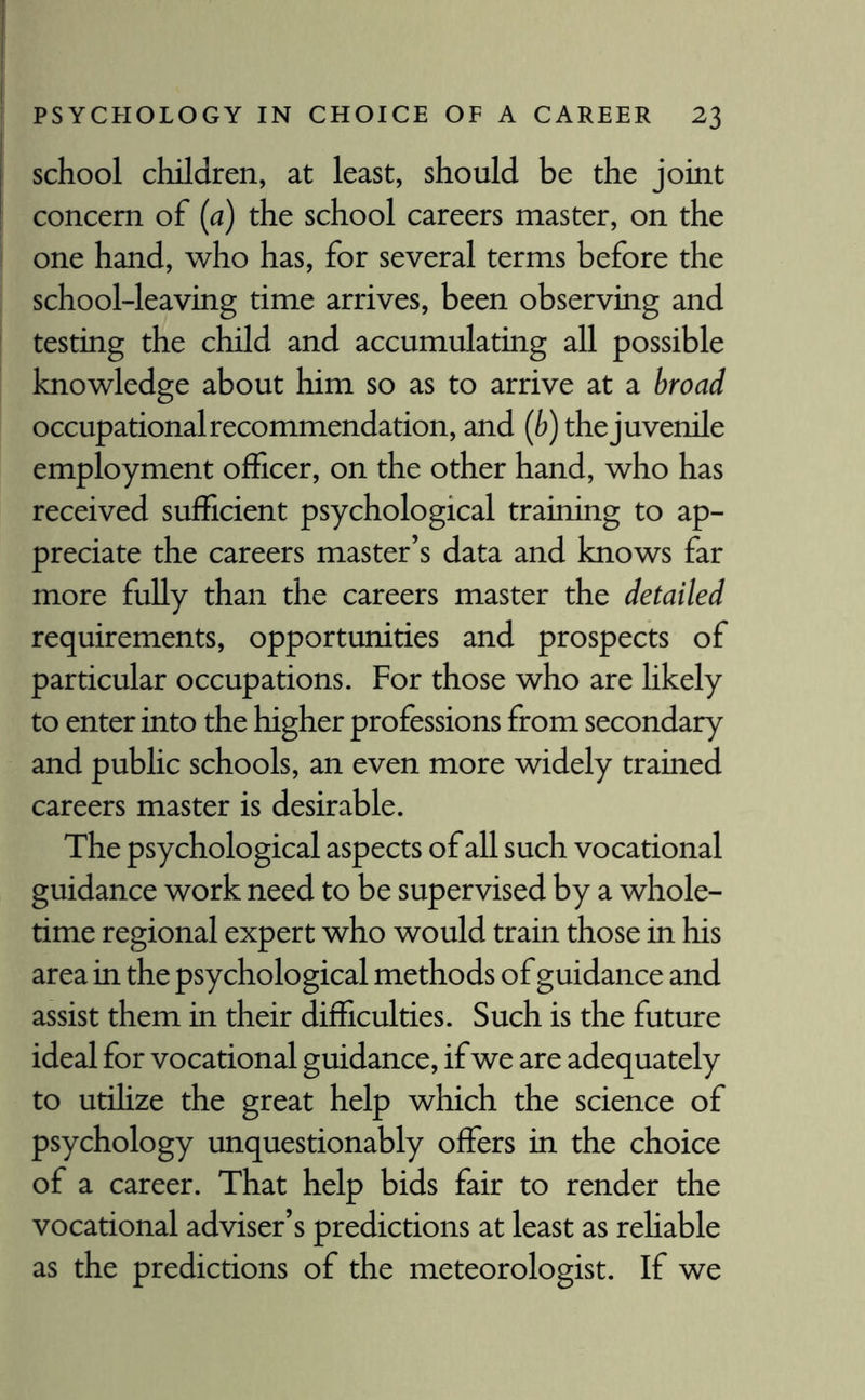 school children, at least, should be the joint concern of (a) the school careers master, on the one hand, who has, for several terms before the school-leaving time arrives, been observing and testing the child and accumulating all possible knowledge about him so as to arrive at a broad occupational recommendation, and (b) the juvenile employment officer, on the other hand, who has received sufficient psychological training to ap¬ preciate the careers master’s data and knows far more fully than the careers master the detailed requirements, opportunities and prospects of particular occupations. For those who are likely to enter into the higher professions from secondary and public schools, an even more widely trained careers master is desirable. The psychological aspects of all such vocational guidance work need to be supervised by a whole¬ time regional expert who would train those in his area in the psychological methods of guidance and assist them in their difficulties. Such is the future ideal for vocational guidance, if we are adequately to utilize the great help which the science of psychology unquestionably offers in the choice of a career. That help bids fair to render the vocational adviser’s predictions at least as reliable as the predictions of the meteorologist. If we