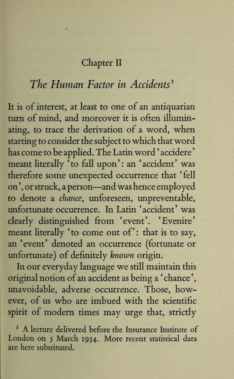 The Human Factor in Accidents1 It is of interest, at least to one of an antiquarian turn of mind, and moreover it is often illumin¬ ating, to trace the derivation of a word, when starting to consider the subject to which that word has come to be applied. The Latin word ‘ accidere ’ meant literally ‘to fall upon’: an ‘accident’ was therefore some unexpected occurrence that ‘fell on ’, or struck, a person—and was hence employed to denote a chance, unforeseen, unpreventable, unfortunate occurrence. In Latin ‘accident’ was clearly distinguished from ‘event’. ‘Evenire’ meant literally ‘ to come out of’: that is to say, an ‘event’ denoted an occurrence (fortunate or unfortunate) of definitely known origin. In our everyday language we still maintain this original notion of an accident as being a ‘ chance ’, unavoidable, adverse occurrence. Those, how¬ ever, of us who are imbued with the scientific spirit of modem times may urge that, strictly 1 A lecture delivered before the Insurance Institute of London on 5 March 1934. More recent statistical data are here substituted.