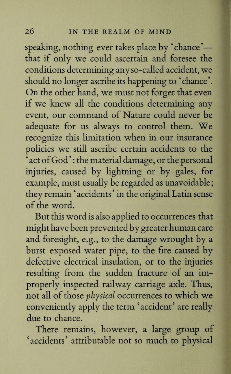 speaking, nothing ever takes place by ‘chance’— that if only we could ascertain and foresee the conditions determining any so-called accident, we should no longer ascribe its happening to ‘chance’. On the other hand, we must not forget that even if we knew all the conditions determining any event, our command of Nature could never be adequate for us always to control them. We recognize this limitation when in our insurance policies we still ascribe certain accidents to the ‘ act of God ’: the material damage, or the personal injuries, caused by lightning or by gales, for example, must usually be regarded as unavoidable; they remain ‘ accidents ’ in the original Latin sense of the word. But this word is also applied to occurrences that might have been prevented by greater human care and foresight, e.g., to the damage wrought by a burst exposed water pipe, to the fire caused by defective electrical insulation, or to the injuries resulting from the sudden fracture of an im¬ properly inspected railway carriage axle. Thus, not all of those physical occurrences to which we conveniently apply the term ‘accident’ are really due to chance. There remains, however, a large group of ‘accidents’ attributable not so much to physical