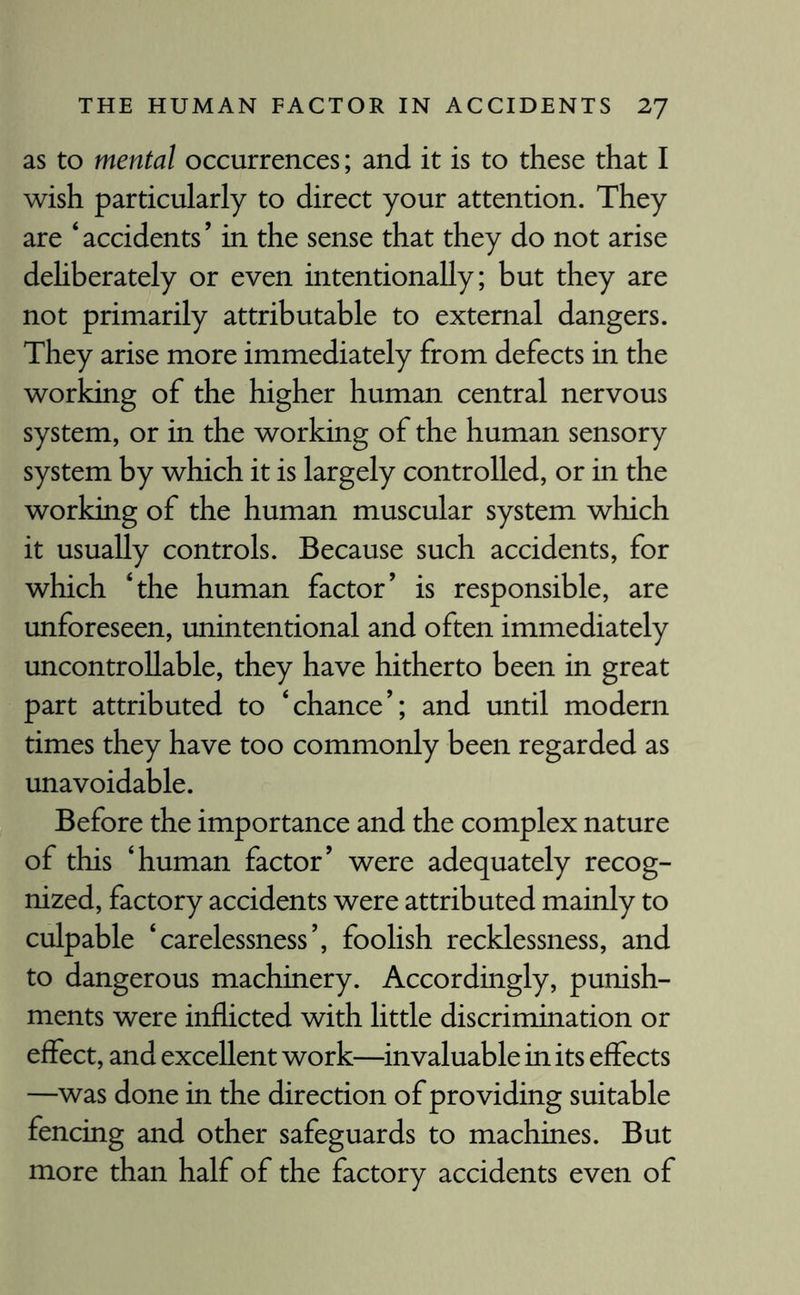 as to mental occurrences; and it is to these that I wish particularly to direct your attention. They are ‘accidents’ in the sense that they do not arise deliberately or even intentionally; but they are not primarily attributable to external dangers. They arise more immediately from defects in the working of the higher human central nervous system, or in the working of the human sensory system by which it is largely controlled, or in the working of the human muscular system which it usually controls. Because such accidents, for which ‘the human factor’ is responsible, are unforeseen, unintentional and often immediately uncontrollable, they have hitherto been in great part attributed to ‘chance’; and until modern times they have too commonly been regarded as unavoidable. Before the importance and the complex nature of this ‘human factor’ were adequately recog¬ nized, factory accidents were attributed mainly to culpable ‘carelessness’, foolish recklessness, and to dangerous machinery. Accordingly, punish¬ ments were inflicted with little discrimination or effect, and excellent work—invaluable in its effects —was done in the direction of providing suitable fencing and other safeguards to machines. But more than half of the factory accidents even of