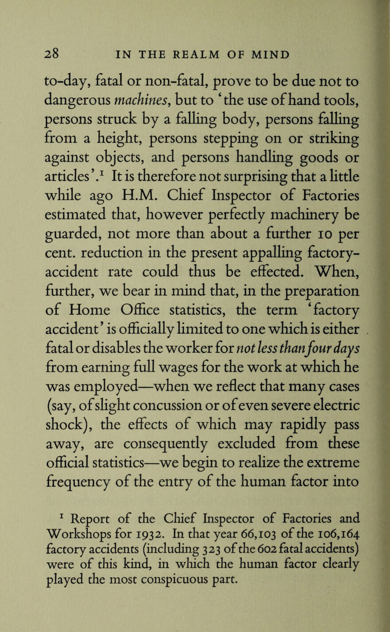to-day, fatal or non-fatal, prove to be due not to dangerous machines, but to ‘the use of hand tools, persons struck by a falling body, persons falling from a height, persons stepping on or striking against objects, and persons handling goods or articles ’ .* It is therefore not surprising that a little while ago H.M. Chief Inspector of Factories estimated that, however perfectly machinery be guarded, not more than about a further io per cent, reduction in the present appalling factory- accident rate could thus be effected. When, further, we bear in mind that, in the preparation of Home Office statistics, the term ‘factory accident ’ is officially limited to one which is either fatal or disables the worker for not less than four days from earning full wages for the work at which he was employed—when we reflect that many cases (say, of shght concussion or of even severe electric shock), the effects of which may rapidly pass away, are consequently excluded from these official statistics—we begin to realize the extreme frequency of the entry of the human factor into 1 Report of the Chief Inspector of Factories and Workshops for 1932. In that year 66,103 of the 106,164 factory accidents (including 323 of the 602 fatal accidents) were of this kind, in which the human factor clearly played the most conspicuous part.