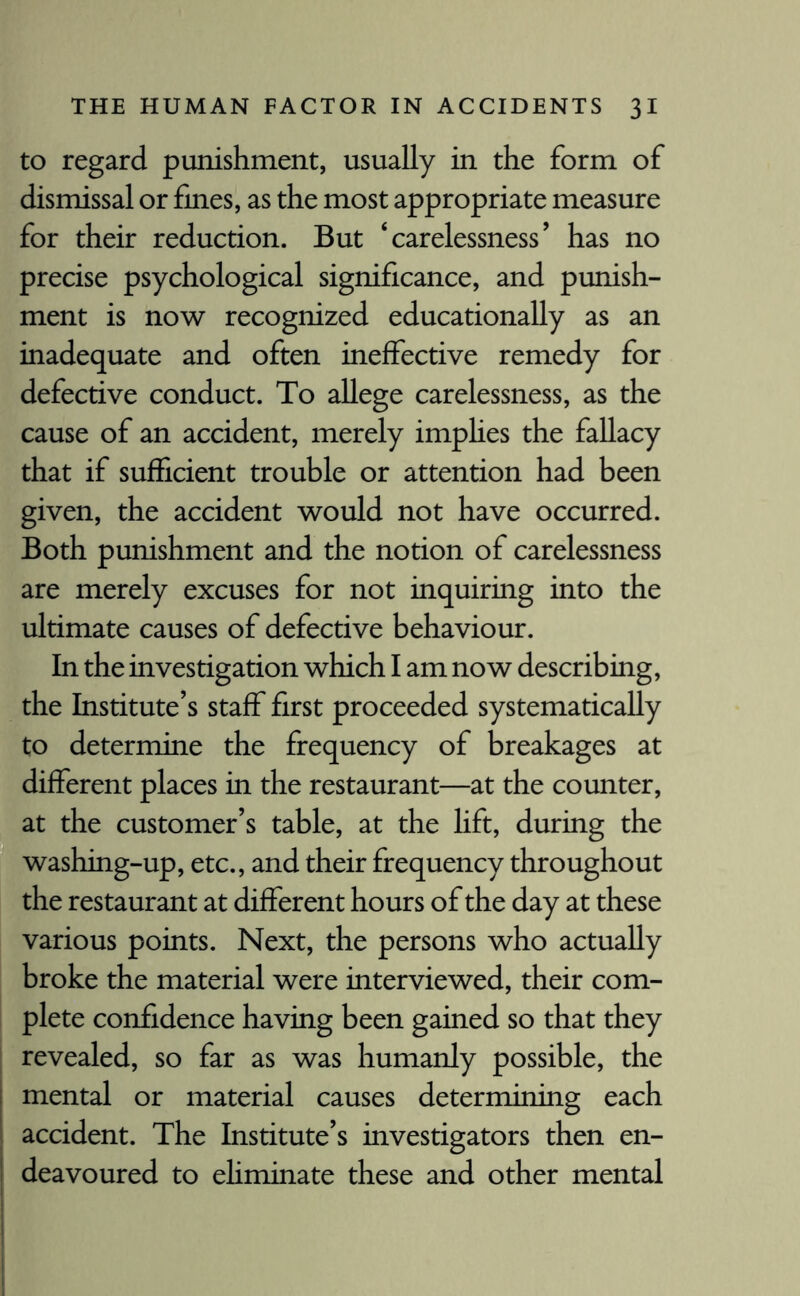 to regard punishment, usually in the form of dismissal or fmes, as the most appropriate measure for their reduction. But ‘carelessness’ has no precise psychological significance, and punish¬ ment is now recognized educationally as an inadequate and often ineffective remedy for defective conduct. To allege carelessness, as the cause of an accident, merely implies the fallacy that if sufficient trouble or attention had been given, the accident would not have occurred. Both punishment and the notion of carelessness are merely excuses for not inquiring into the ultimate causes of defective behaviour. In the investigation which I am now describing, the Institute’s staff first proceeded systematically to determine the frequency of breakages at different places in the restaurant—at the counter, at the customer’s table, at the lift, during the washing-up, etc., and their frequency throughout the restaurant at different hours of the day at these various points. Next, the persons who actually broke the material were interviewed, their com¬ plete confidence having been gained so that they revealed, so far as was humanly possible, the mental or material causes determining each accident. The Institute’s investigators then en¬ deavoured to ehminate these and other mental