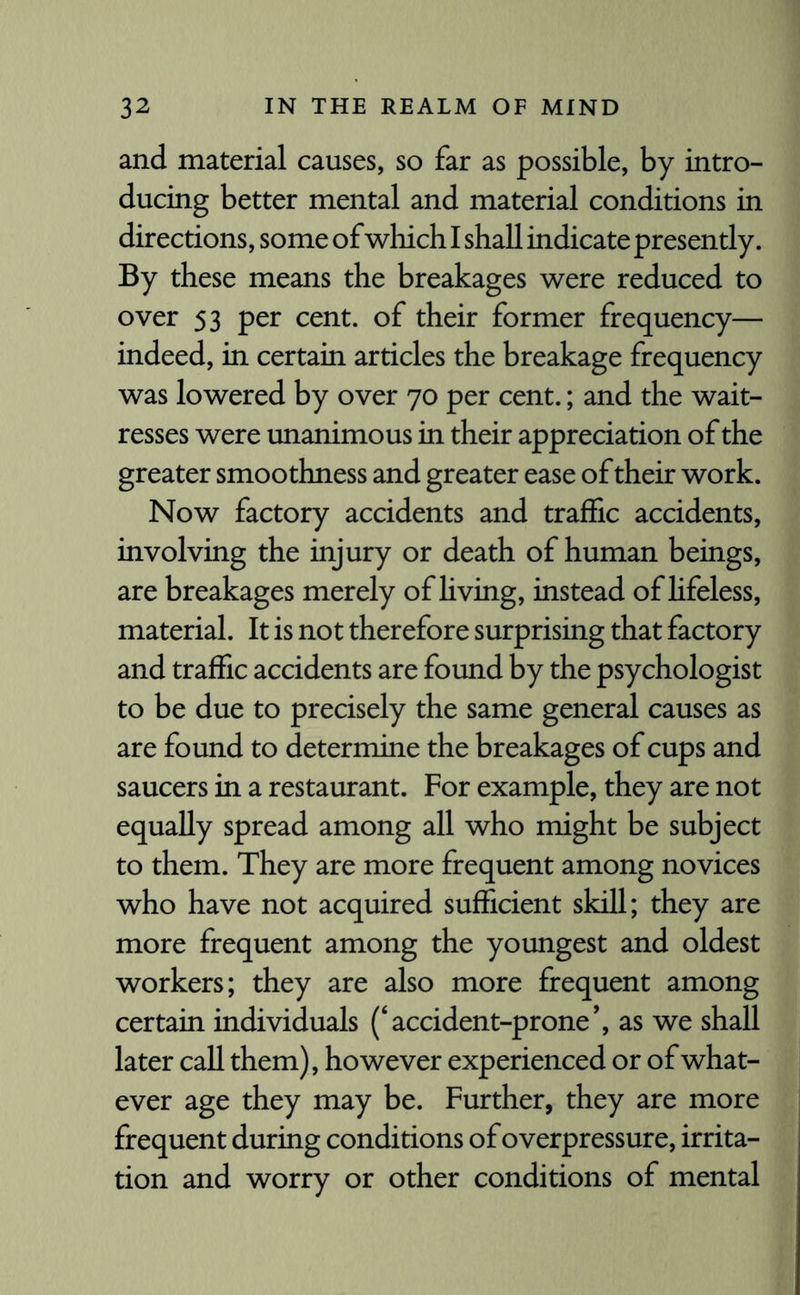 and material causes, so far as possible, by intro¬ ducing better mental and material conditions in directions, some of which I shall indicate presently. By these means the breakages were reduced to over 53 per cent, of their former frequency— indeed, in certain articles the breakage frequency was lowered by over 70 per cent.; and the wait¬ resses were unanimous in their appreciation of the greater smoothness and greater ease of their work. Now factory accidents and traffic accidents, involving the injury or death of human beings, are breakages merely of living, instead of lifeless, material. It is not therefore surprising that factory and traffic accidents are found by the psychologist to be due to precisely the same general causes as are found to determine the breakages of cups and saucers in a restaurant. For example, they are not equally spread among all who might be subject to them. They are more frequent among novices who have not acquired sufficient skill; they are more frequent among the youngest and oldest workers; they are also more frequent among certain individuals (‘accident-prone’, as we shall later call them), however experienced or of what¬ ever age they may be. Further, they are more frequent during conditions of overpressure, irrita¬ tion and worry or other conditions of mental