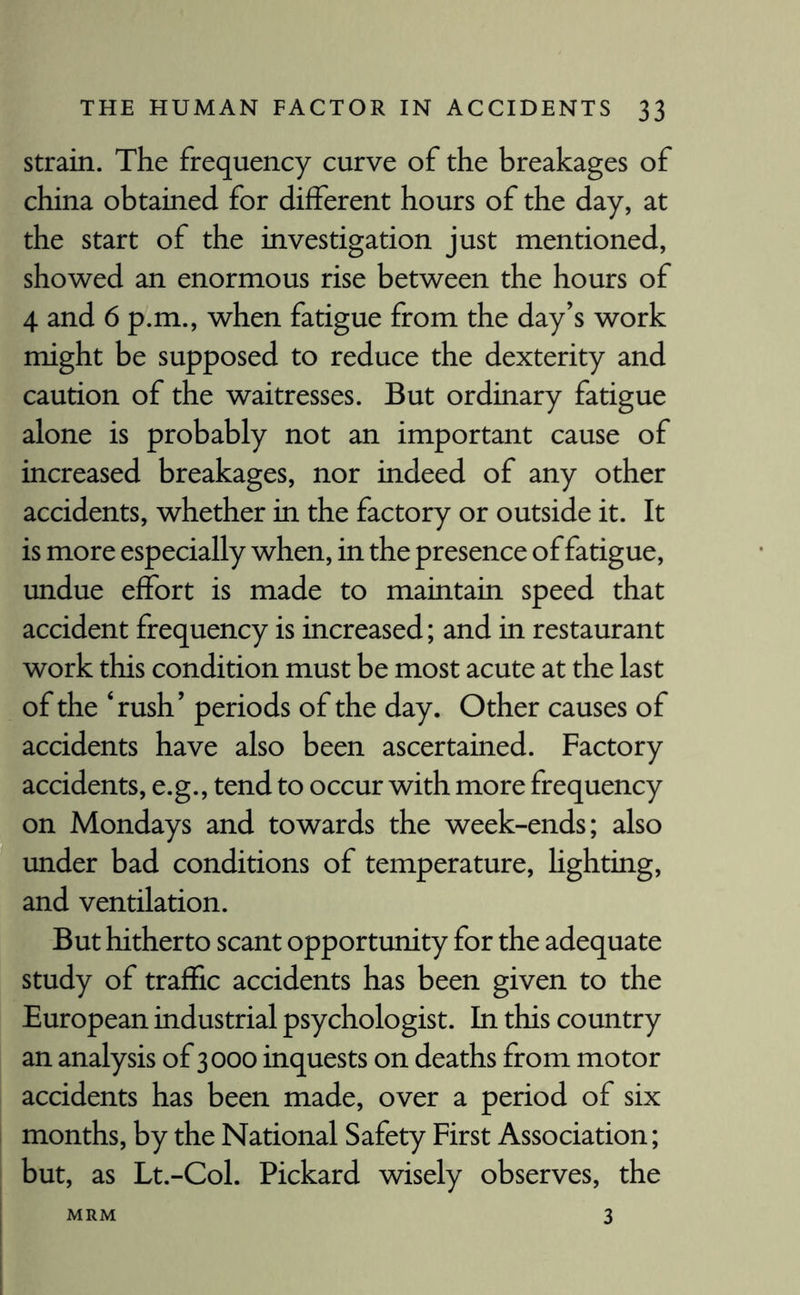 strain. The frequency curve of the breakages of china obtained for different hours of the day, at the start of the investigation just mentioned, showed an enormous rise between the hours of 4 and 6 p.m., when fatigue from the day’s work might be supposed to reduce the dexterity and caution of the waitresses. But ordinary fatigue alone is probably not an important cause of increased breakages, nor indeed of any other accidents, whether in the factory or outside it. It is more especially when, in the presence of fatigue, undue effort is made to maintain speed that accident frequency is increased; and in restaurant work this condition must be most acute at the last of the ‘rush’ periods of the day. Other causes of accidents have also been ascertained. Factory accidents, e.g., tend to occur with more frequency on Mondays and towards the week-ends; also under bad conditions of temperature, lighting, and ventilation. But hitherto scant opportunity for the adequate study of traffic accidents has been given to the European industrial psychologist. In this country an analysis of 3000 inquests on deaths from motor accidents has been made, over a period of six months, by the National Safety First Association; but, as Lt.-Col. Pickard wisely observes, the 3 MRM