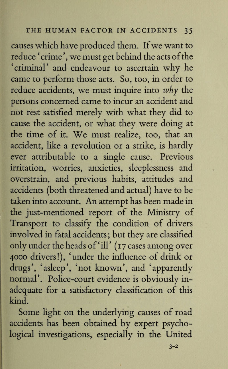 causes which have produced them. If we want to reduce ‘ crime’, we must get behind the acts of the ‘criminal’ and endeavour to ascertain why he came to perform those acts. So, too, in order to reduce accidents, we must inquire into why the persons concerned came to incur an accident and not rest satisfied merely with what they did to cause the accident, or what they were doing at the time of it. We must realize, too, that an accident, like a revolution or a strike, is hardly ever attributable to a single cause. Previous irritation, worries, anxieties, sleeplessness and overstrain, and previous habits, attitudes and accidents (both threatened and actual) have to be taken into account. An attempt has been made in the just-mentioned report of the Ministry of Transport to classify the condition of drivers involved in fatal accidents; but they are classified only under the heads of‘ill’ (17 cases among over 4000 drivers!), ‘under the influence of drink or drugs’, ‘asleep’, ‘not known’, and ‘apparently normal’. Police-court evidence is obviously in¬ adequate for a satisfactory classification of this kind. Some light on the underlying causes of road accidents has been obtained by expert psycho¬ logical investigations, especially in the United 3-2