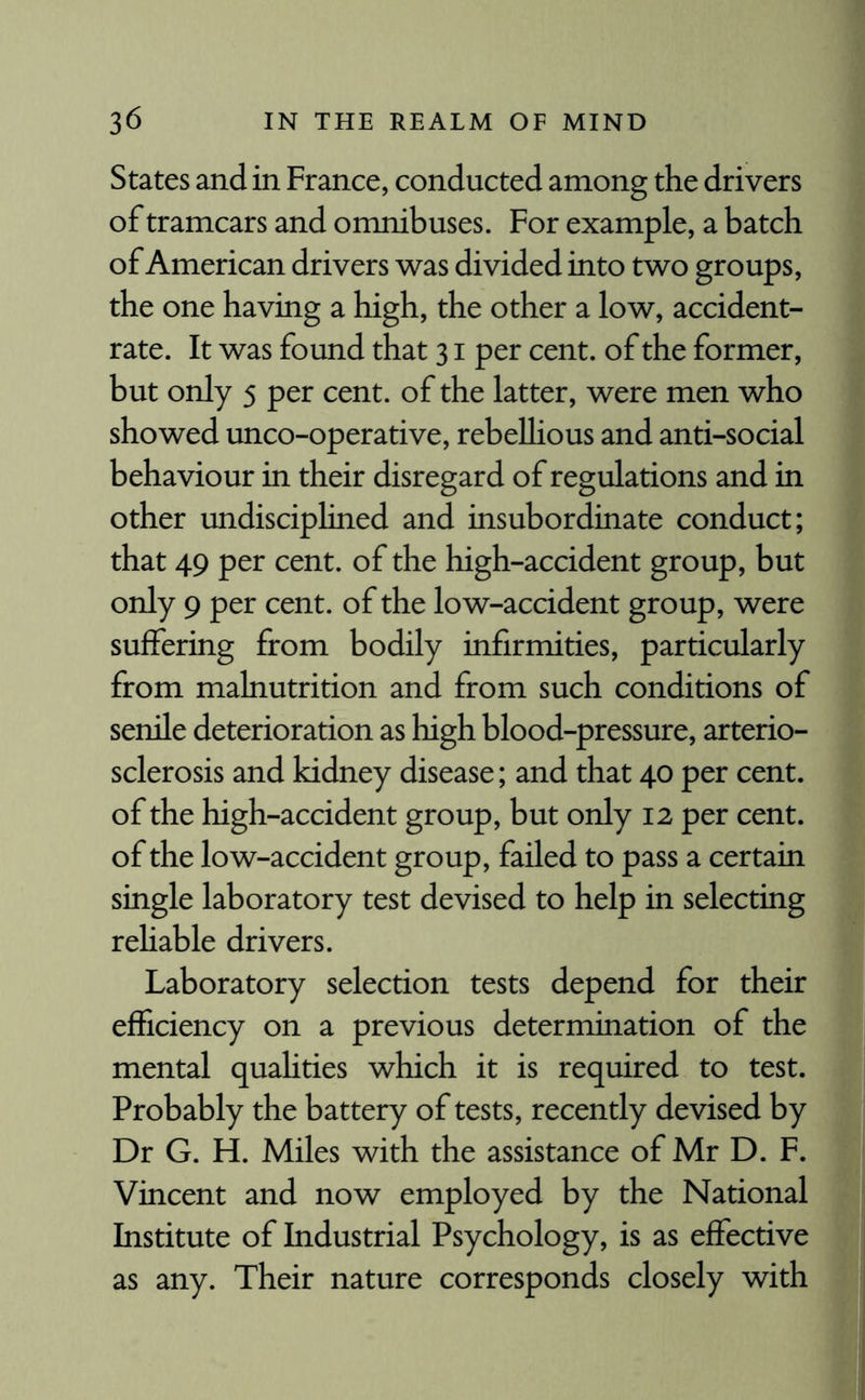 States and in France, conducted among the drivers of tramcars and omnibuses. For example, a batch of American drivers was divided into two groups, the one having a high, the other a low, accident- rate. It was found that 31 per cent, of the former, but only 5 per cent, of the latter, were men who showed unco-operative, rebellious and anti-social behaviour in their disregard of regulations and in other undisciplined and insubordinate conduct; that 49 per cent, of the high-accident group, but only 9 per cent, of the low-accident group, were suffering from bodily infirmities, particularly from malnutrition and from such conditions of senile deterioration as high blood-pressure, arterio¬ sclerosis and kidney disease; and that 40 per cent, of the high-accident group, but only 12 per cent, of the low-accident group, failed to pass a certain single laboratory test devised to help in selecting reliable drivers. Laboratory selection tests depend for their efficiency on a previous determination of the mental qualities which it is required to test. Probably the battery of tests, recently devised by Dr G. H. Miles with the assistance of Mr D. F. Vincent and now employed by the National Institute of Industrial Psychology, is as effective as any. Their nature corresponds closely with
