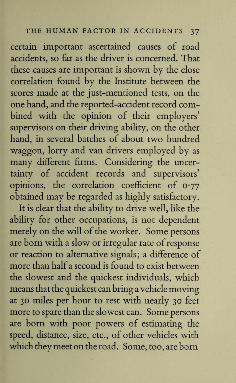 certain important ascertained causes of road accidents, so far as the driver is concerned. That these causes are important is shown by the close correlation found by the Institute between the scores made at the just-mentioned tests, on the one hand, and the reported-accident record com¬ bined with the opinion of their employers’ supervisors on their driving ability, on the other hand, in several batches of about two hundred waggon, lorry and van drivers employed by as many different firms. Considering the uncer¬ tainty of accident records and supervisors’ opinions, the correlation coefficient of 0*77 obtained may be regarded as highly satisfactory. It is clear that the ability to drive well, like the ability for other occupations, is not dependent merely on the will of the worker. Some persons are born with a slow or irregular rate of response or reaction to alternative signals; a difference of more than half a second is found to exist between the slowest and the quickest individuals, which means that the quickest can bring a vehicle moving at 30 miles per hour to rest with nearly 30 feet more to spare than the slowest can. Some persons are born with poor powers of estimating the speed, distance, size, etc., of other vehicles with which they meet on the road. Some, too, are born