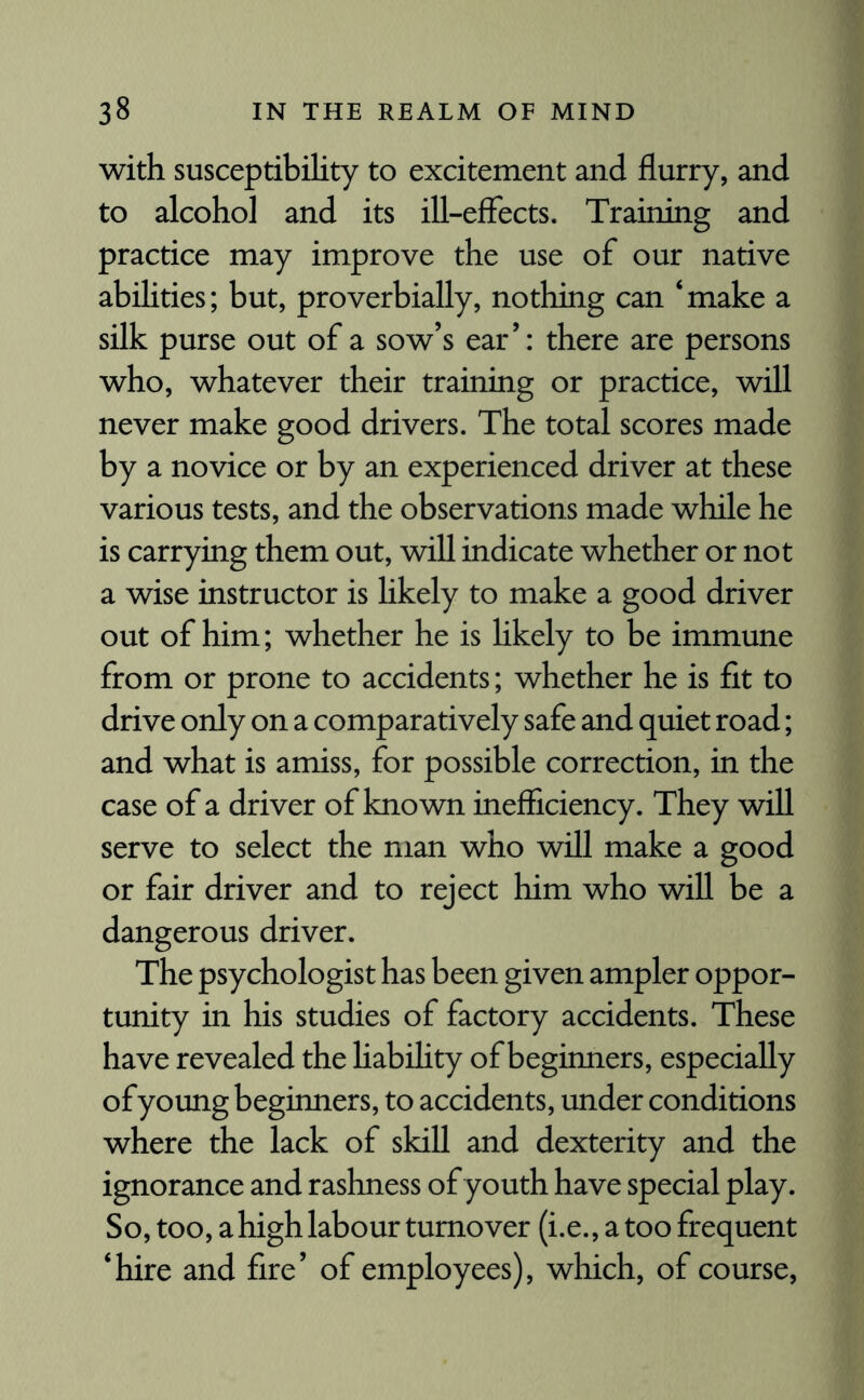 with susceptibility to excitement and flurry, and to alcohol and its ill-effects. Training and practice may improve the use of our native abilities; but, proverbially, nothing can ‘make a silk purse out of a sow’s ear’: there are persons who, whatever their training or practice, will never make good drivers. The total scores made by a novice or by an experienced driver at these various tests, and the observations made while he is carrying them out, will indicate whether or not a wise instructor is likely to make a good driver out of him; whether he is likely to be immune from or prone to accidents; whether he is fit to drive only on a comparatively safe and quiet road; and what is amiss, for possible correction, in the case of a driver of known inefficiency. They will serve to select the man who will make a good or fair driver and to reject him who will be a dangerous driver. The psychologist has been given ampler oppor¬ tunity in his studies of factory accidents. These have revealed the liability of beginners, especially of young beginners, to accidents, under conditions where the lack of skill and dexterity and the ignorance and rashness of youth have special play. So, too, a high labour turnover (i.e., a too frequent ‘hire and fire’ of employees), which, of course,