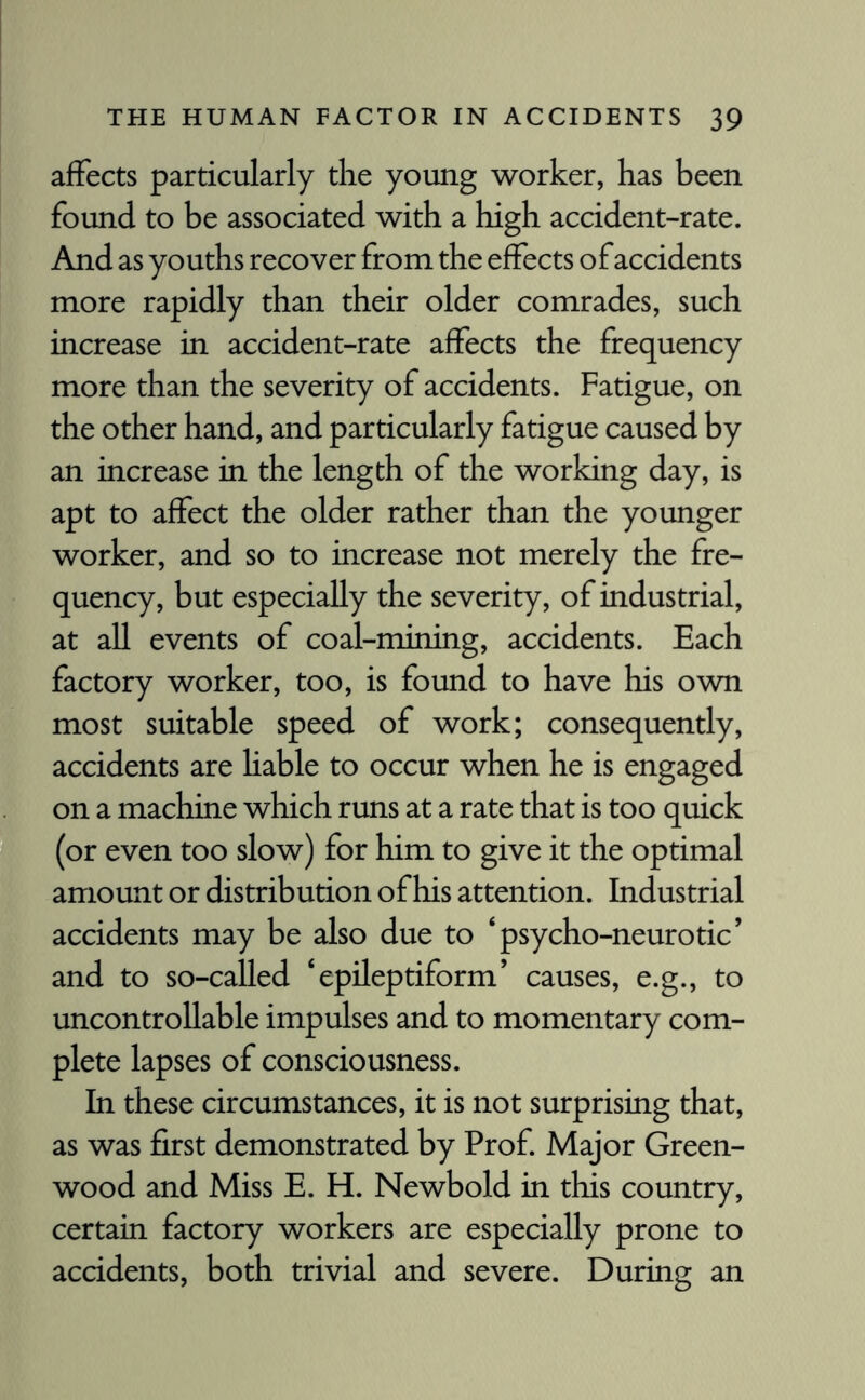 affects particularly the young worker, has been found to be associated with a high accident-rate. And as youths recover from the effects of accidents more rapidly than their older comrades, such increase in accident-rate affects the frequency more than the severity of accidents. Fatigue, on the other hand, and particularly fatigue caused by an increase in the length of the working day, is apt to affect the older rather than the younger worker, and so to increase not merely the fre¬ quency, but especially the severity, of industrial, at all events of coal-mining, accidents. Each factory worker, too, is found to have his own most suitable speed of work; consequently, accidents are liable to occur when he is engaged on a machine which runs at a rate that is too quick (or even too slow) for him to give it the optimal amount or distribution of his attention. Industrial accidents may be also due to ‘psycho-neurotic’ and to so-called ‘epileptiform’ causes, e.g., to uncontrollable impulses and to momentary com¬ plete lapses of consciousness. In these circumstances, it is not surprising that, as was first demonstrated by Prof. Major Green¬ wood and Miss E. H. Newbold in this country, certain factory workers are especially prone to accidents, both trivial and severe. During an