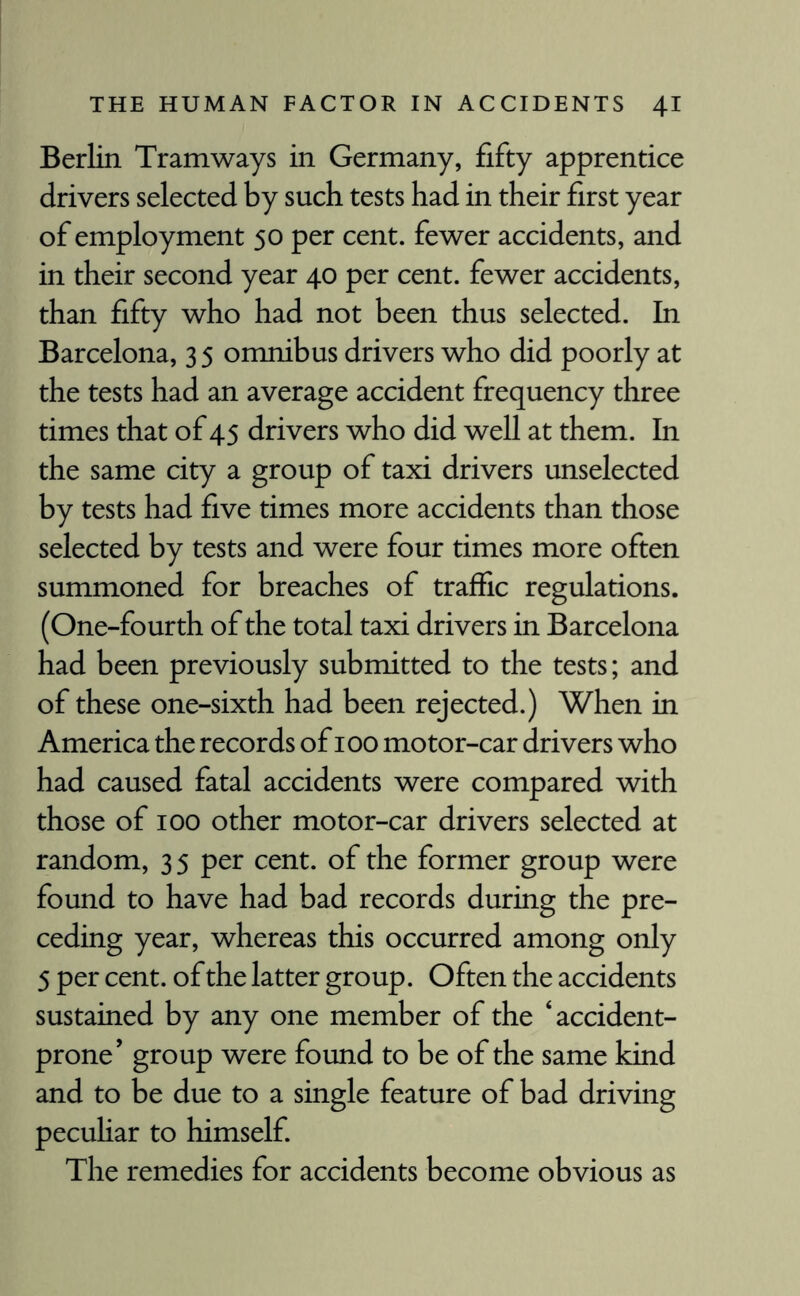 Berlin Tramways in Germany, fifty apprentice drivers selected by such tests had in their first year of employment 50 per cent, fewer accidents, and in their second year 40 per cent, fewer accidents, than fifty who had not been thus selected. In Barcelona, 3 5 omnibus drivers who did poorly at the tests had an average accident frequency three times that of 45 drivers who did well at them. In the same city a group of taxi drivers unselected by tests had five times more accidents than those selected by tests and were four times more often summoned for breaches of traffic regulations. (One-fourth of the total taxi drivers in Barcelona had been previously submitted to the tests; and of these one-sixth had been rejected.) When in America the records of 100 motor-car drivers who had caused fatal accidents were compared with those of 100 other motor-car drivers selected at random, 35 per cent, of the former group were found to have had bad records during the pre¬ ceding year, whereas this occurred among only 5 per cent, of the latter group. Often the accidents sustained by any one member of the ‘accident- prone’ group were found to be of the same kind and to be due to a single feature of bad driving peculiar to himself. The remedies for accidents become obvious as