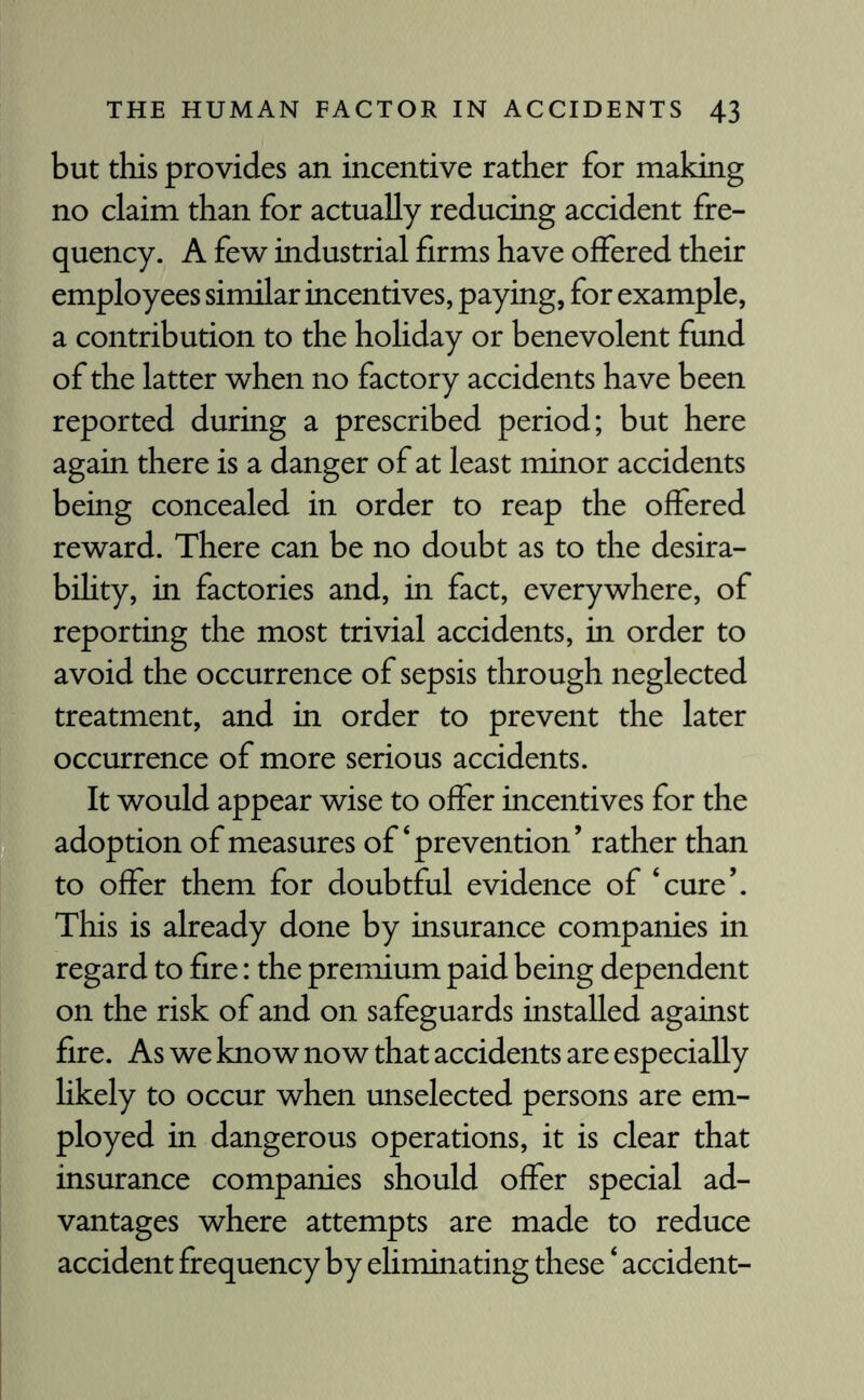 but this provides an incentive rather for making no claim than for actually reducing accident fre¬ quency. A few industrial firms have offered their employees similar incentives, paying, for example, a contribution to the holiday or benevolent fund of the latter when no factory accidents have been reported during a prescribed period; but here again there is a danger of at least minor accidents being concealed in order to reap the offered reward. There can be no doubt as to the desira¬ bility, in factories and, in fact, everywhere, of reporting the most trivial accidents, in order to avoid the occurrence of sepsis through neglected treatment, and in order to prevent the later occurrence of more serious accidents. It would appear wise to offer incentives for the adoption of measures of‘prevention’ rather than to offer them for doubtful evidence of ‘cure’. This is already done by insurance companies in regard to fire: the premium paid being dependent on the risk of and on safeguards installed against fire. As we know now that accidents are especially likely to occur when unselected persons are em¬ ployed in dangerous operations, it is clear that insurance companies should offer special ad¬ vantages where attempts are made to reduce accident frequency by eliminating these ‘ accident-