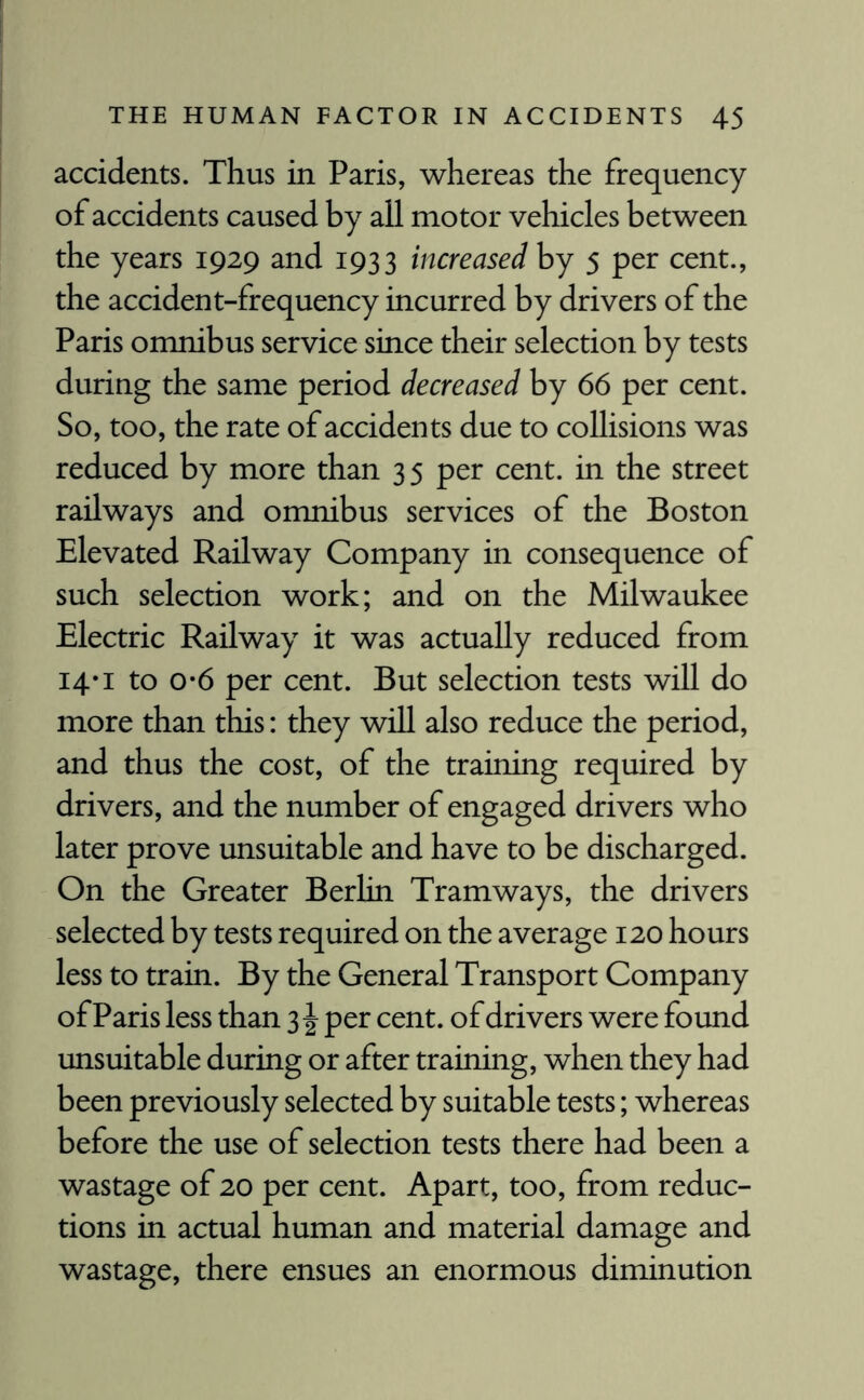 accidents. Thus in Paris, whereas the frequency of accidents caused by all motor vehicles between the years 1929 and 1933 increased by 5 per cent., the accident-frequency incurred by drivers of the Paris omnibus service since their selection by tests during the same period decreased by 66 per cent. So, too, the rate of accidents due to collisions was reduced by more than 35 per cent, in the street railways and omnibus services of the Boston Elevated Railway Company in consequence of such selection work; and on the Milwaukee Electric Railway it was actually reduced from 14*1 to o*6 per cent. But selection tests will do more than this: they will also reduce the period, and thus the cost, of the training required by drivers, and the number of engaged drivers who later prove unsuitable and have to be discharged. On the Greater Berlin Tramways, the drivers selected by tests required on the average 120 hours less to train. By the General Transport Company of Paris less than 3 \ per cent, of drivers were found unsuitable during or after training, when they had been previously selected by suitable tests; whereas before the use of selection tests there had been a wastage of 20 per cent. Apart, too, from reduc¬ tions in actual human and material damage and wastage, there ensues an enormous diminution