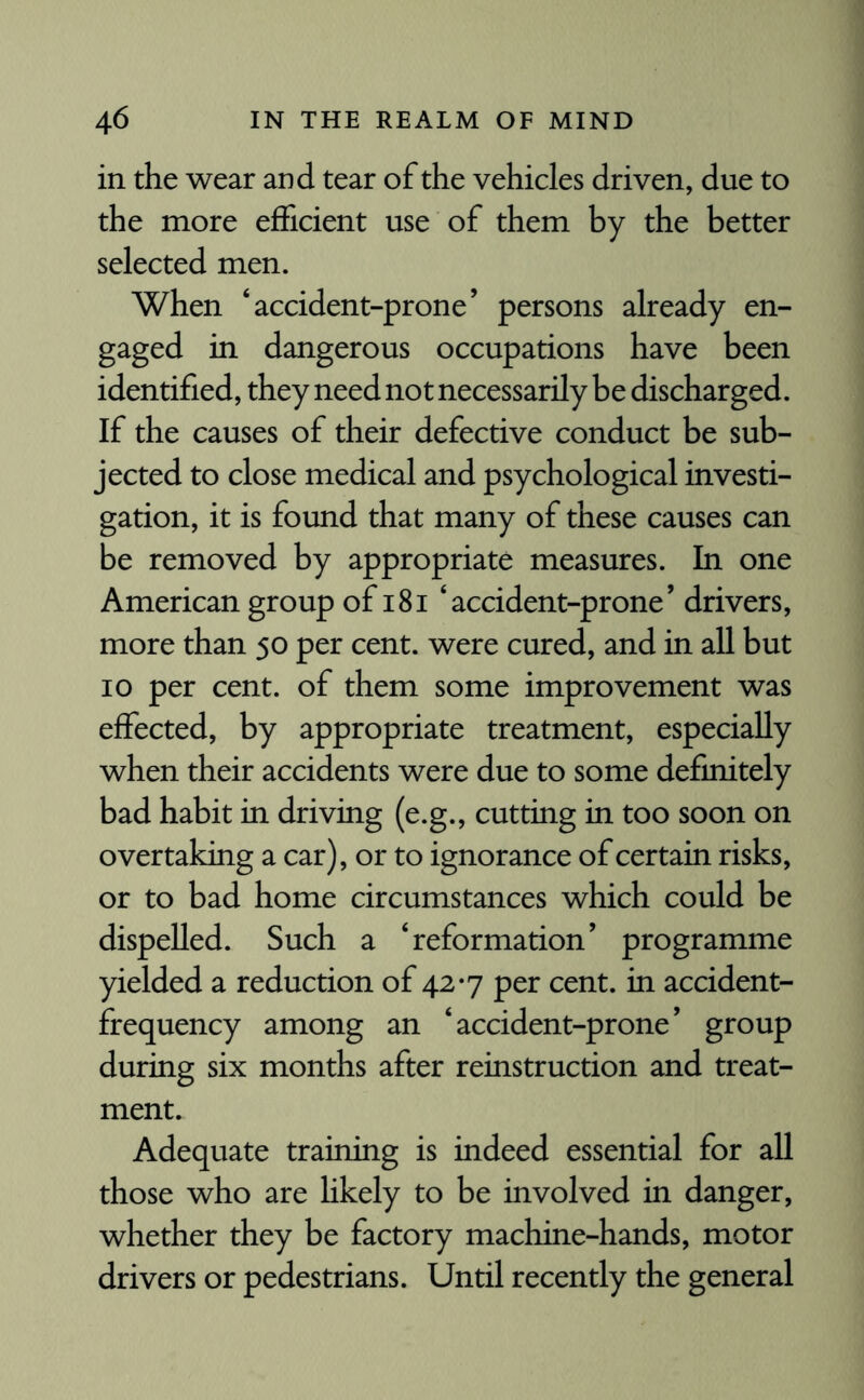 in the wear and tear of the vehicles driven, due to the more efficient use of them by the better selected men. When ‘accident-prone’ persons already en¬ gaged in dangerous occupations have been identified, they need not necessarily be discharged. If the causes of their defective conduct be sub¬ jected to close medical and psychological investi¬ gation, it is found that many of these causes can be removed by appropriate measures. In one American group of 181 ‘accident-prone’ drivers, more than 50 per cent, were cured, and in all but 10 per cent, of them some improvement was effected, by appropriate treatment, especially when their accidents were due to some definitely bad habit in driving (e.g., cutting in too soon on overtaking a car), or to ignorance of certain risks, or to bad home circumstances which could be dispelled. Such a ‘reformation’ programme yielded a reduction of 42*7 per cent, in accident- frequency among an ‘accident-prone’ group during six months after reinstruction and treat¬ ment. Adequate training is indeed essential for all those who are likely to be involved in danger, whether they be factory machine-hands, motor drivers or pedestrians. Until recently the general