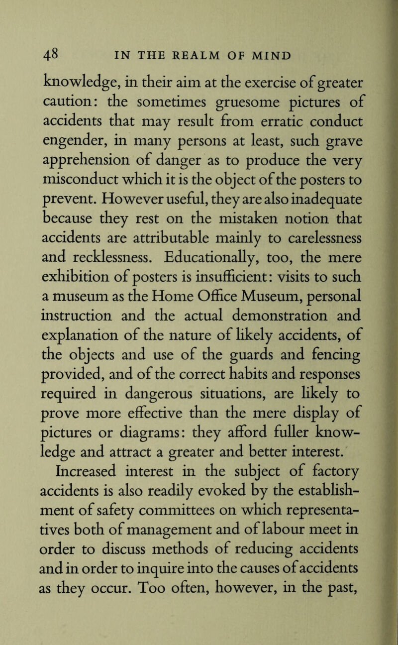 knowledge, in their aim at the exercise of greater caution: the sometimes gruesome pictures of accidents that may result from erratic conduct engender, in many persons at least, such grave apprehension of danger as to produce the very misconduct which it is the object of the posters to prevent. However useful, they are also inadequate because they rest on the mistaken notion that accidents are attributable mainly to carelessness and recklessness. Educationally, too, the mere exhibition of posters is insufficient: visits to such a museum as the Home Office Museum, personal instruction and the actual demonstration and explanation of the nature of likely accidents, of the objects and use of the guards and fencing provided, and of the correct habits and responses required in dangerous situations, are likely to prove more effective than the mere display of pictures or diagrams: they afford fuller know¬ ledge and attract a greater and better interest. Increased interest in the subject of factory accidents is also readily evoked by the establish¬ ment of safety committees on which representa¬ tives both of management and of labour meet in order to discuss methods of reducing accidents and in order to inquire into the causes of accidents as they occur. Too often, however, in the past,