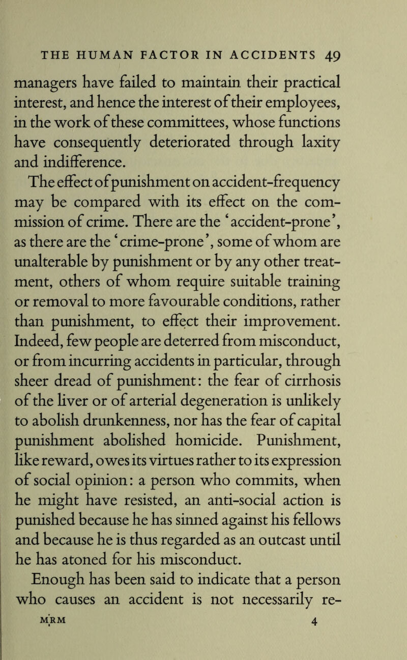 managers have failed to maintain their practical interest, and hence the interest of their employees, in the work of these committees, whose functions have consequently deteriorated through laxity and indifference. The effect ofpunishment on accident-frequency may be compared with its effect on the com¬ mission of crime. There are the ‘accident-prone’, as there are the ‘ crime-prone ’, some of whom are unalterable by punishment or by any other treat¬ ment, others of whom require suitable training or removal to more favourable conditions, rather than punishment, to effect their improvement. Indeed, few people are deterred from misconduct, or from incurring accidents in particular, through sheer dread of punishment: the fear of cirrhosis of the liver or of arterial degeneration is unlikely to abolish drunkenness, nor has the fear of capital punishment abohshed homicide. Punishment, like reward, owes its virtues rather to its expression of social opinion: a person who commits, when he might have resisted, an anti-social action is punished because he has sinned against his fellows and because he is thus regarded as an outcast until he has atoned for his misconduct. Enough has been said to indicate that a person who causes an accident is not necessarily re- MRM 4
