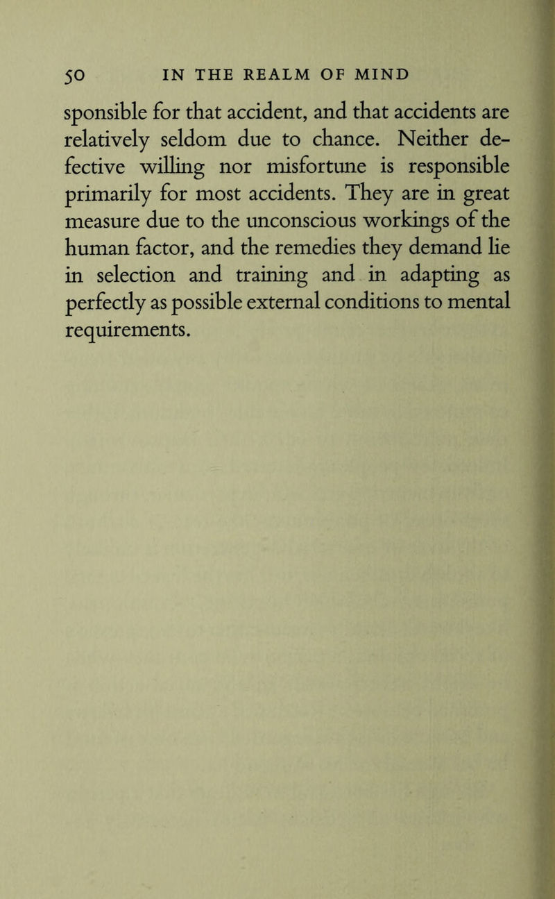 sponsible for that accident, and that accidents are relatively seldom due to chance. Neither de¬ fective willing nor misfortune is responsible primarily for most accidents. They are in great measure due to the unconscious workings of the human factor, and the remedies they demand lie in selection and training and in adapting as perfectly as possible external conditions to mental requirements.