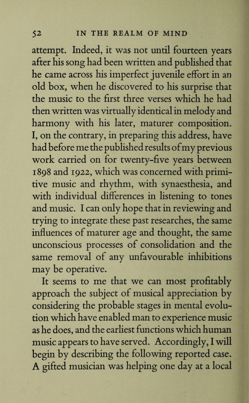 attempt. Indeed, it was not until fourteen years after his song had been written and published that he came across his imperfect juvenile effort in an old box, when he discovered to his surprise that the music to the first three verses which he had then written was virtually identical in melody and harmony with his later, maturer composition. I, on the contrary, in preparing this address, have had before me the published results of my previous work carried on for twenty-five years between 1898 and 1922, which was concerned with primi¬ tive music and rhythm, with synaesthesia, and with individual differences in listening to tones and music. I can only hope that in reviewing and trying to integrate these past researches, the same influences of maturer age and thought, the same unconscious processes of consolidation and the same removal of any unfavourable inhibitions may be operative. It seems to me that we can most profitably approach the subject of musical appreciation by considering the probable stages in mental evolu¬ tion which have enabled man to experience music as he does, and the earliest functions which human music appears to have served. Accordingly, I will begin by describing the following reported case. A gifted musician was helping one day at a local
