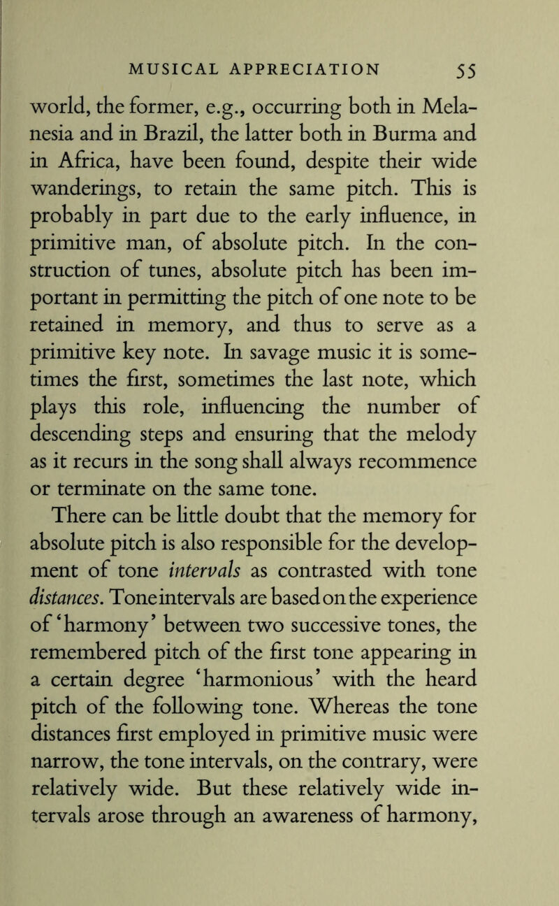 world, the former, e.g., occurring both in Mela¬ nesia and in Brazil, the latter both in Burma and in Africa, have been found, despite their wide wanderings, to retain the same pitch. This is probably in part due to the early influence, in primitive man, of absolute pitch. In the con¬ struction of tunes, absolute pitch has been im¬ portant in permitting the pitch of one note to be retained in memory, and thus to serve as a primitive key note. In savage music it is some¬ times the first, sometimes the last note, which plays this role, influencing the number of descending steps and ensuring that the melody as it recurs in the song shall always recommence or terminate on the same tone. There can be little doubt that the memory for absolute pitch is also responsible for the develop¬ ment of tone intervals as contrasted with tone distances. Tone intervals are based on the experience of‘harmony’ between two successive tones, the remembered pitch of the first tone appearing in a certain degree ‘harmonious’ with the heard pitch of the following tone. Whereas the tone distances first employed in primitive music were narrow, the tone intervals, on the contrary, were relatively wide. But these relatively wide in¬ tervals arose through an awareness of harmony,