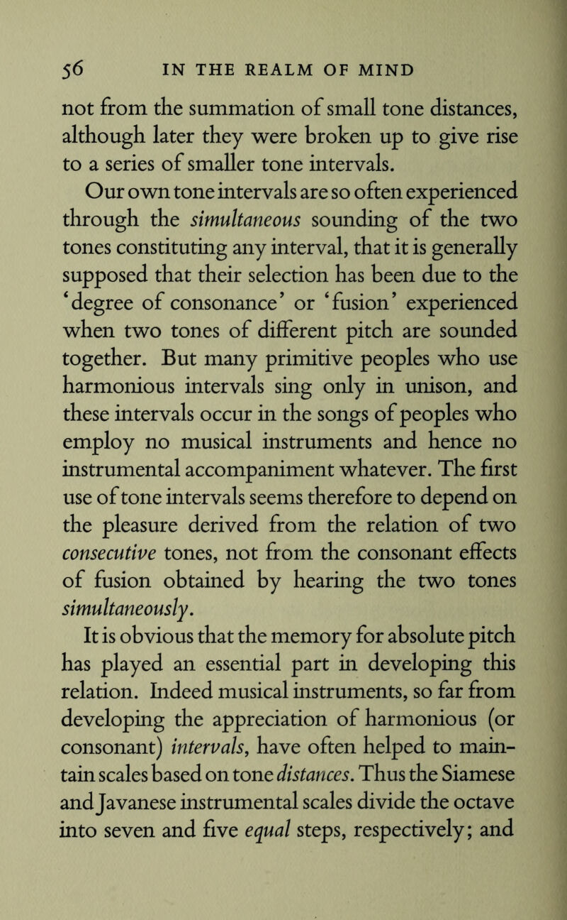 not from the summation of small tone distances, although later they were broken up to give rise to a series of smaller tone intervals. Our own tone intervals are so often experienced through the simultaneous sounding of the two tones constituting any interval, that it is generally supposed that their selection has been due to the ‘degree of consonance’ or ‘fusion’ experienced when two tones of different pitch are sounded together. But many primitive peoples who use harmonious intervals sing only in unison, and these intervals occur in the songs of peoples who employ no musical instruments and hence no instrumental accompaniment whatever. The first use of tone intervals seems therefore to depend on the pleasure derived from the relation of two consecutive tones, not from the consonant effects of fusion obtained by hearing the two tones simultaneously. It is obvious that the memory for absolute pitch has played an essential part in developing this relation. Indeed musical instruments, so far from developing the appreciation of harmonious (or consonant) intervals, have often helped to main¬ tain scales based on tone distances. Thus the Siamese and Javanese instrumental scales divide the octave into seven and five equal steps, respectively; and