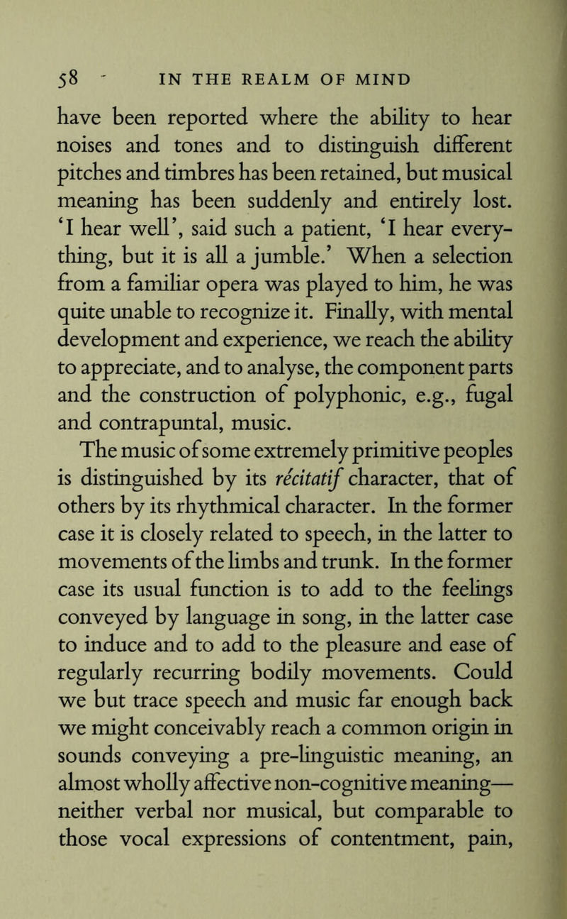 have been reported where the ability to hear noises and tones and to distinguish different pitches and timbres has been retained, but musical meaning has been suddenly and entirely lost. £I hear well’, said such a patient, ‘I hear every¬ thing, but it is all a jumble.’ When a selection from a familiar opera was played to him, he was quite unable to recognize it. Finally, with mental development and experience, we reach the ability to appreciate, and to analyse, the component parts and the construction of polyphonic, e.g., fugal and contrapuntal, music. The music of some extremely primitive peoples is distinguished by its recitatif character, that of others by its rhythmical character. In the former case it is closely related to speech, in the latter to movements of the limbs and trunk. In the former case its usual function is to add to the feelings conveyed by language in song, in the latter case to induce and to add to the pleasure and ease of regularly recurring bodily movements. Could we but trace speech and music far enough back we might conceivably reach a common origin in sounds conveying a pre-linguistic meaning, an almost wholly affective non-cognitive meaning— neither verbal nor musical, but comparable to those vocal expressions of contentment, pain,