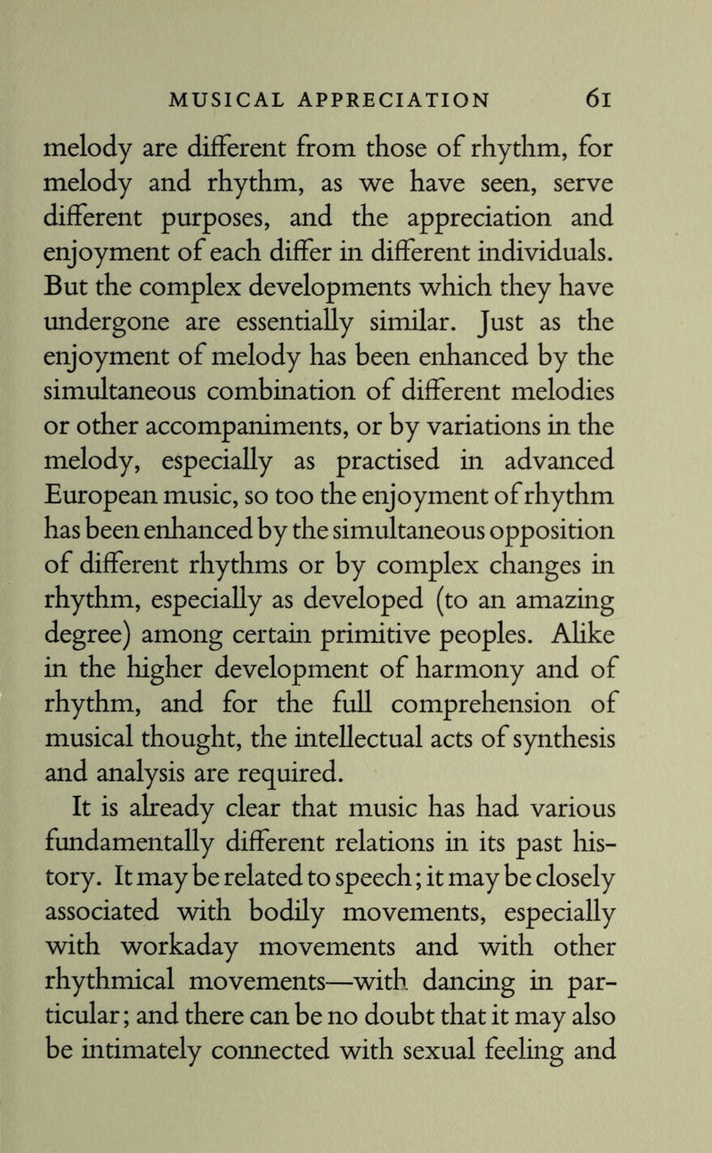 melody are different from those of rhythm, for melody and rhythm, as we have seen, serve different purposes, and the appreciation and enjoyment of each differ in different individuals. But the complex developments which they have undergone are essentially similar. Just as the enjoyment of melody has been enhanced by the simultaneous combination of different melodies or other accompaniments, or by variations in the melody, especially as practised in advanced European music, so too the enjoyment of rhythm has been enhanced by the simultaneous opposition of different rhythms or by complex changes in rhythm, especially as developed (to an amazing degree) among certain primitive peoples. Ahke in the higher development of harmony and of rhythm, and for the full comprehension of musical thought, the intellectual acts of synthesis and analysis are required. It is already clear that music has had various fundamentally different relations in its past his¬ tory. It may be related to speech; it may be closely associated with bodily movements, especially with workaday movements and with other rhythmical movements—with dancing in par¬ ticular ; and there can be no doubt that it may also be intimately connected with sexual feeling and