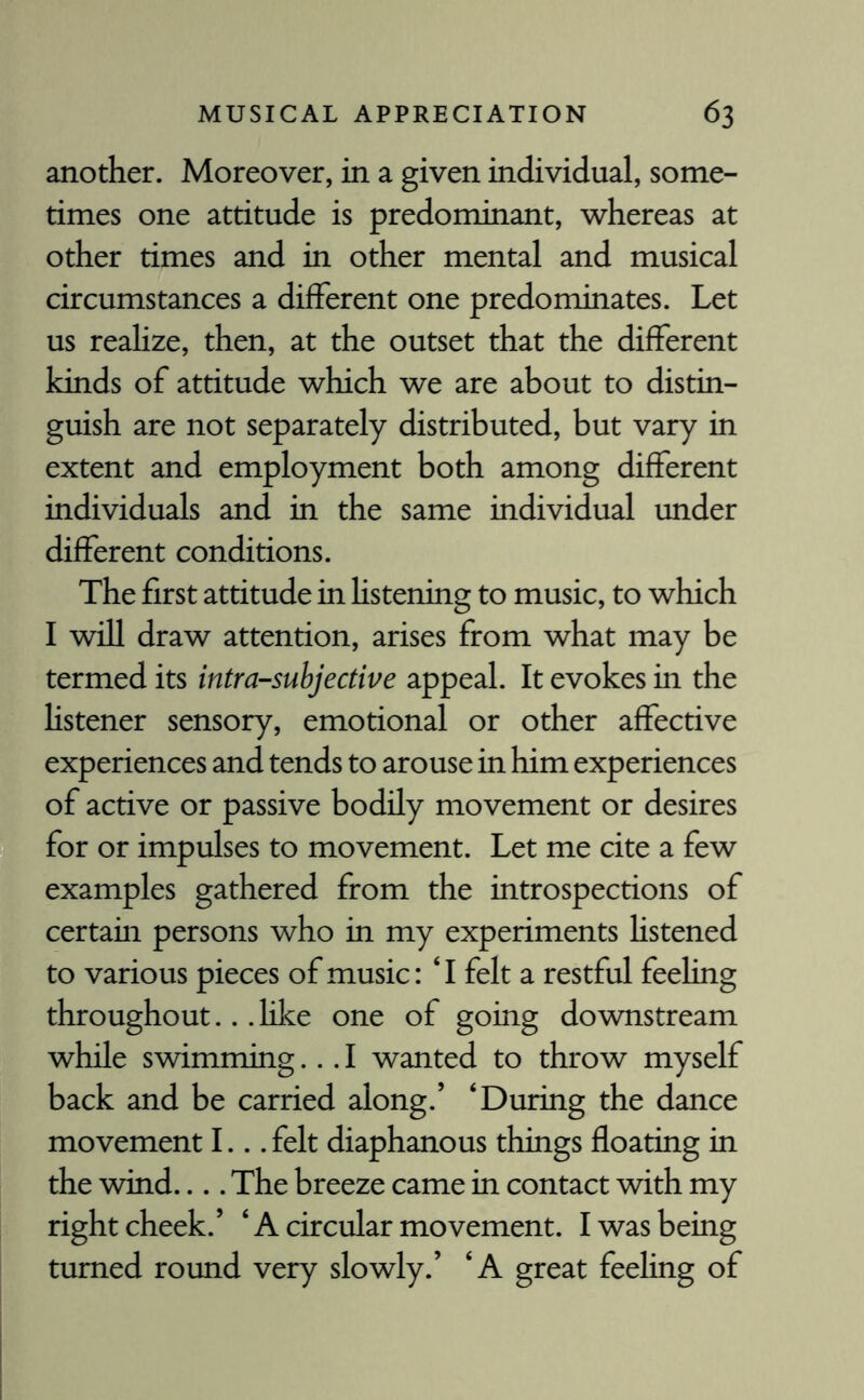 another. Moreover, in a given individual, some¬ times one attitude is predominant, whereas at other times and in other mental and musical circumstances a different one predominates. Let us realize, then, at the outset that the different kinds of attitude which we are about to distin¬ guish are not separately distributed, but vary in extent and employment both among different individuals and in the same individual under different conditions. The first attitude in listening to music, to which I will draw attention, arises from what may be termed its intra-suhjective appeal. It evokes in the listener sensory, emotional or other affective experiences and tends to arouse in him experiences of active or passive bodily movement or desires for or impulses to movement. Let me cite a few examples gathered from the introspections of certain persons who in my experiments listened to various pieces of music: ‘ I felt a restful feeling throughout.. .like one of going downstream while swimming... I wanted to throw myself back and be carried along.’ ‘During the dance movement I... felt diaphanous things floating in the wind.... The breeze came in contact with my right cheek.’ ‘ A circular movement. I was being turned round very slowly.’ ‘A great feeling of
