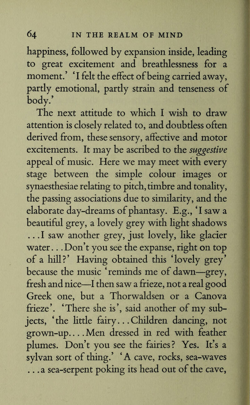happiness, followed by expansion inside, leading to great excitement and breathlessness for a moment.’ ‘ I felt the effect of being carried away, partly emotional, partly strain and tenseness of body.’ The next attitude to which I wish to draw attention is closely related to, and doubtless often derived from, these sensory, affective and motor excitements. It may be ascribed to the suggestive appeal of music. Here we may meet with every stage between the simple colour images or synaesthesiae relating to pitch, timbre and tonality, the passing associations due to similarity, and the elaborate day-dreams of phantasy. E.g., T saw a beautiful grey, a lovely grey with light shadows .. .1 saw another grey, just lovely, like glacier water... Don’t you see the expanse, right on top of a hill?’ Having obtained this ‘lovely grey’ because the music ‘reminds me of dawn—grey, fresh and nice—I then saw a frieze, not a real good Greek one, but a Thorwaldsen or a Canova frieze’. ‘There she is’, said another of my sub¬ jects, ‘the little fairy... Children dancing, not grown-up.... Men dressed in red with feather plumes. Don’t you see the fairies? Yes. It’s a sylvan sort of thing.’ ‘A cave, rocks, sea-waves ... a sea-serpent poking its head out of the cave,
