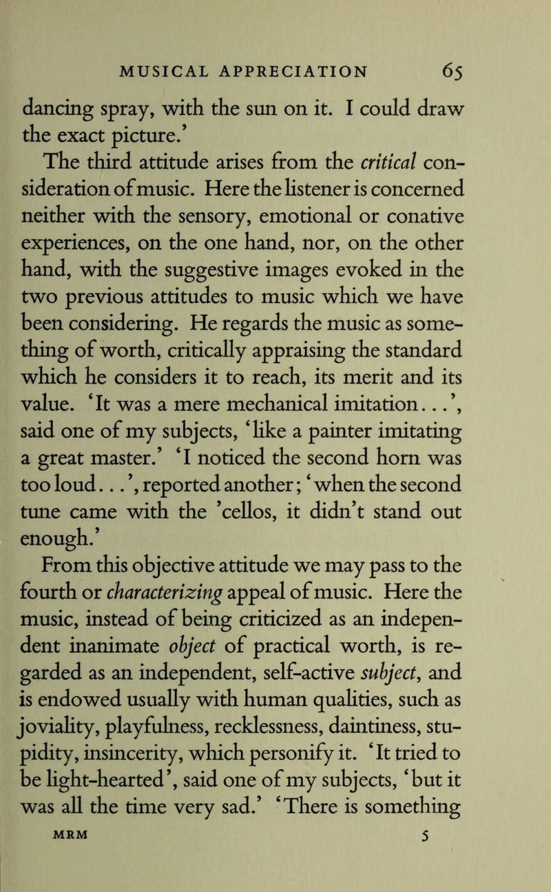 dancing spray, with the sun on it. I could draw the exact picture/ The third attitude arises from the critical con¬ sideration of music. Here the listener is concerned neither with the sensory, emotional or conative experiences, on the one hand, nor, on the other hand, with the suggestive images evoked in the two previous attitudes to music which we have been considering. He regards the music as some¬ thing of worth, critically appraising the standard which he considers it to reach, its merit and its value. ‘It was a mere mechanical imitation...’, said one of my subjects, ‘like a painter imitating a great master/ ‘I noticed the second horn was too loud... ’, reported another; ‘ when the second tune came with the ’cellos, it didn’t stand out enough.’ From this objective attitude we may pass to the fourth or characterizing appeal of music. Here the music, instead of being criticized as an indepen¬ dent inanimate object of practical worth, is re¬ garded as an independent, self-active subject, and is endowed usually with human qualities, such as joviality, playfulness, recklessness, daintiness, stu¬ pidity, insincerity, which personify it. ‘ It tried to be light-hearted’, said one of my subjects, ‘but it was all the time very sad.’ ‘There is something 5 MRM