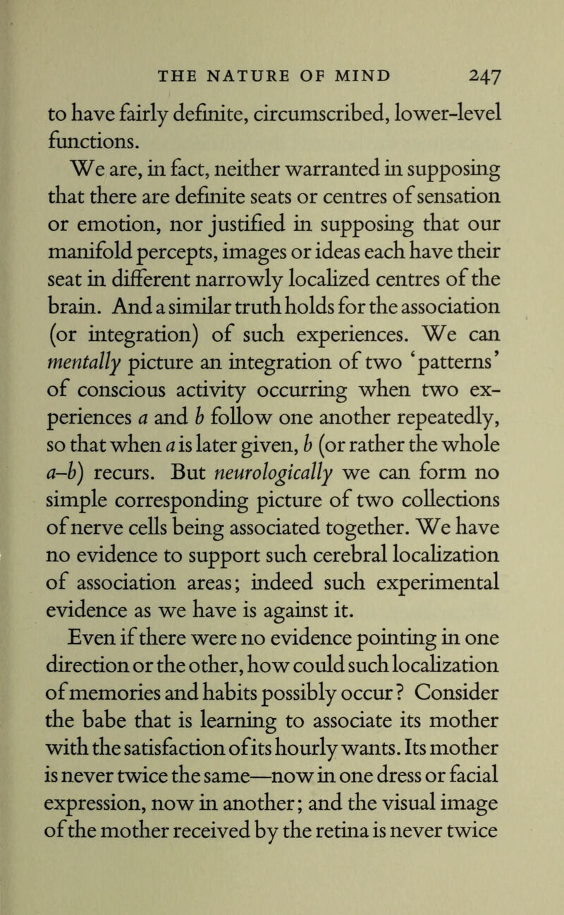 to have fairly definite, circumscribed, lower-level functions. We are, in fact, neither warranted in supposing that there are definite seats or centres of sensation or emotion, nor justified in supposing that our manifold percepts, images or ideas each have their seat in different narrowly localized centres of the brain. And a similar truth holds for the association (or integration) of such experiences. We can mentally picture an integration of two ‘patterns’ of conscious activity occurring when two ex¬ periences a and b follow one another repeatedly, so that when a is later given, b (or rather the whole a-b) recurs. But neurologically we can form no simple corresponding picture of two collections of nerve cells being associated together. We have no evidence to support such cerebral locahzation of association areas; indeed such experimental evidence as we have is against it. Even if there were no evidence pointing in one direction or the other, how could such locahzation of memories and habits possibly occur ? Consider the babe that is learning to associate its mother with the satisfaction of its hourly wants. Its mother is never twice the same—now in one dress or facial expression, now in another; and the visual image of the mother received by the retina is never twice