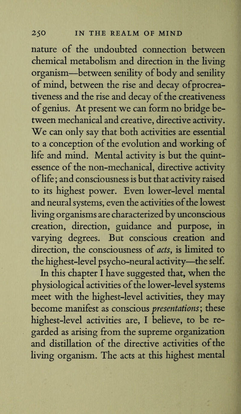 nature of the undoubted connection between chemical metabolism and direction in the living organism—between senility of body and senility of mind, between the rise and decay ofprocrea- tiveness and the rise and decay of the creativeness of genius. At present we can form no bridge be¬ tween mechanical and creative, directive activity. We can only say that both activities are essential to a conception of the evolution and working of life and mind. Mental activity is but the quint¬ essence of the non-mechanical, directive activity of life; and consciousness is but that activity raised to its highest power. Even lower-level mental and neural systems, even the activities of the lowest living organisms are characterized by unconscious creation, direction, guidance and purpose, in varying degrees. But conscious creation and direction, the consciousness of acts, is limited to the highest-level psycho-neural activity—the self. In this chapter I have suggested that, when the physiological activities of the lower-level systems meet with the highest-level activities, they may become manifest as conscious presentations; these highest-level activities are, I believe, to be re¬ garded as arising from the supreme organization and distillation of the directive activities of the living organism. The acts at this highest mental