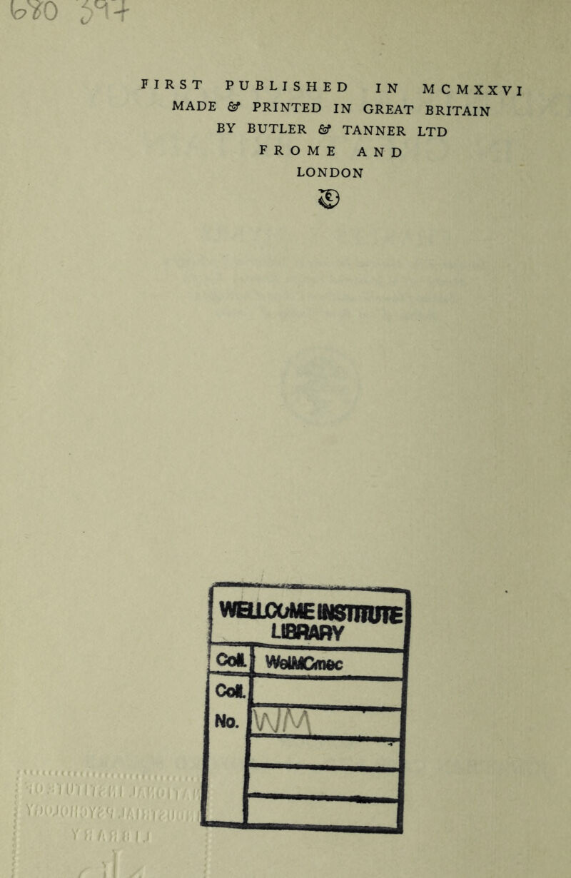 FIRST PUBLISHED IN MCMXXVI MADE & PRINTED IN GREAT BRITAIN BY BUTLER & TANNER LTD FROME AND LONDON © U^MfclNSTnUTE LIBRARY !coi. WdMCmoc Col. No. VviV i