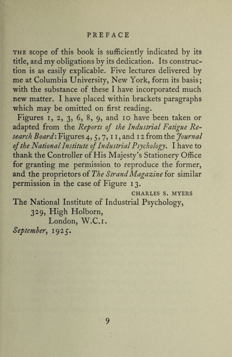 PREFACE the scope of this book is sufficiently indicated by its title, and my obligations by its dedication. Its construc¬ tion is as easily explicable. Five lectures delivered by me at Columbia University, New York, form its basis; with the substance of these I have incorporated much new matter. I have placed within brackets paragraphs which may be omitted on first reading. Figures i, 2, 3, 6, 8, 9, and 10 have been taken or adapted from the Reports of the Industrial Fatigue Re¬ search Board: Figures 4, 5, 7,11, and 12 from the Journal of the National Institute of Industrial Psychology. I have to thank the Controller of His Majesty’s Stationery Office for granting me permission to reproduce the former, and the proprietors of The Strand Magazine for similar permission in the case of Figure 13. CHARLES S. MYERS The National Institute of Industrial Psychology, 329, High Holborn, London, W.C.i. September, 1925.
