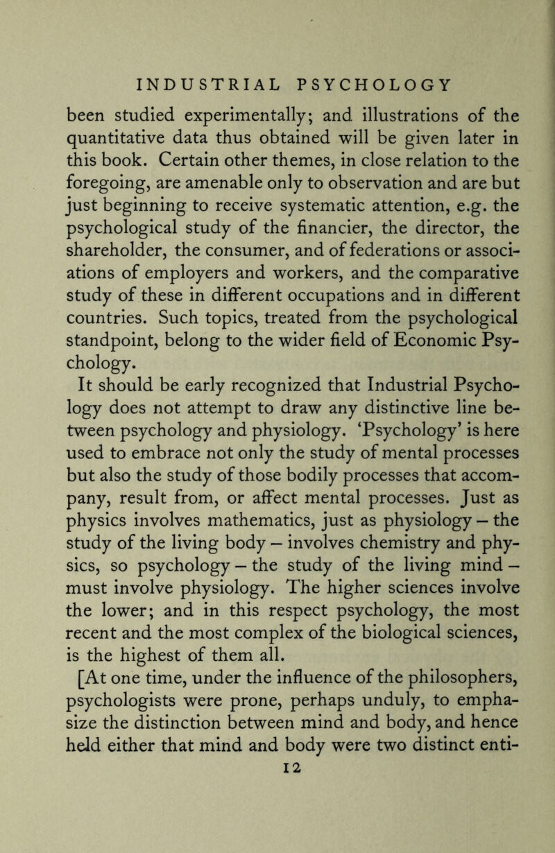 been studied experimentally; and illustrations of the quantitative data thus obtained will be given later in this book. Certain other themes, in close relation to the foregoing, are amenable only to observation and are but just beginning to receive systematic attention, e.g. the psychological study of the financier, the director, the shareholder, the consumer, and of federations or associ¬ ations of employers and workers, and the comparative study of these in different occupations and in different countries. Such topics, treated from the psychological standpoint, belong to the wider field of Economic Psy¬ chology. It should be early recognized that Industrial Psycho¬ logy does not attempt to draw any distinctive line be¬ tween psychology and physiology. ‘Psychology* is here used to embrace not only the study of mental processes but also the study of those bodily processes that accom¬ pany, result from, or affect mental processes. Just as physics involves mathematics, just as physiology — the study of the living body — involves chemistry and phy¬ sics, so psychology — the study of the living mind - must involve physiology. The higher sciences involve the lower; and in this respect psychology, the most recent and the most complex of the biological sciences, is the highest of them all. [At one time, under the influence of the philosophers, psychologists were prone, perhaps unduly, to empha¬ size the distinction between mind and body, and hence held either that mind and body were two distinct enti-