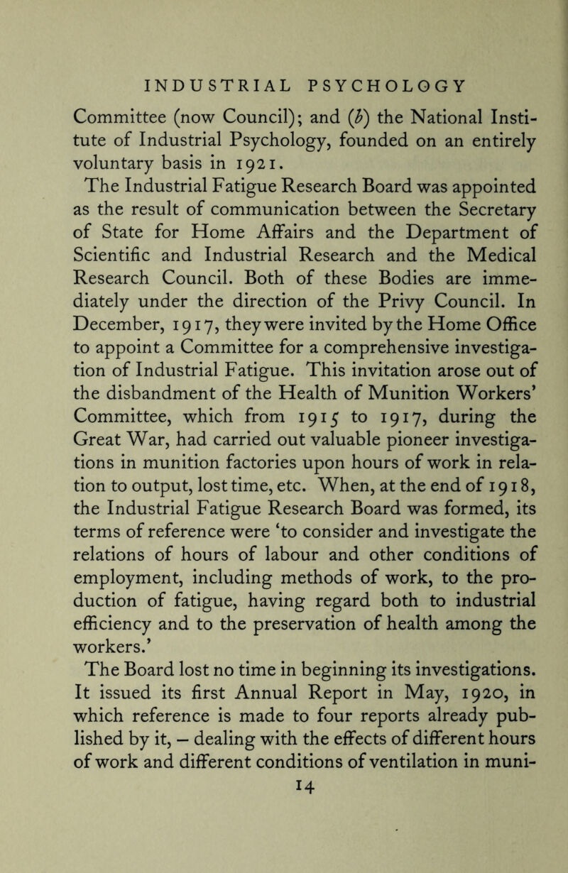 Committee (now Council); and (b) the National Insti¬ tute of Industrial Psychology, founded on an entirely voluntary basis in 1921. The Industrial Fatigue Research Board was appointed as the result of communication between the Secretary of State for Home Affairs and the Department of Scientific and Industrial Research and the Medical Research Council. Both of these Bodies are imme¬ diately under the direction of the Privy Council. In December, 1917, they were invited by the Home Office to appoint a Committee for a comprehensive investiga¬ tion of Industrial Fatigue. This invitation arose out of the disbandment of the Health of Munition Workers’ Committee, which from 1915 to 1917, during the Great War, had carried out valuable pioneer investiga¬ tions in munition factories upon hours of work in rela¬ tion to output, lost time, etc. When, at the end of 1918, the Industrial Fatigue Research Board was formed, its terms of reference were ‘to consider and investigate the relations of hours of labour and other conditions of employment, including methods of work, to the pro¬ duction of fatigue, having regard both to industrial efficiency and to the preservation of health among the workers.’ The Board lost no time in beginning its investigations. It issued its first Annual Report in May, 1920, in which reference is made to four reports already pub¬ lished by it, - dealing with the effects of different hours of work and different conditions of ventilation in muni-