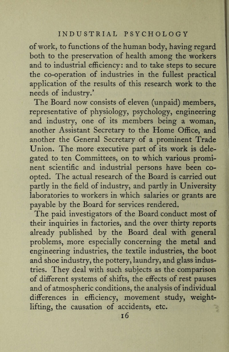 of work, to functions of the human body, having regard both to the preservation of health among the workers and to industrial efficiency: and to take steps to secure the co-operation of industries in the fullest practical application of the results of this research work to the needs of industry.’ The Board now consists of eleven (unpaid) members, representative of physiology, psychology, engineering and industry, one of its members being a woman, another Assistant Secretary to the Home Office, and another the General Secretary of a prominent Trade Union. The more executive part of its work is dele¬ gated to ten Committees, on to which various promi¬ nent scientific and industrial persons have been co¬ opted. The actual research of the Board is carried out partly in the field of industry, and partly in University laboratories to workers in which salaries or grants are payable by the Board for services rendered. The paid investigators of the Board conduct most of their inquiries in factories, and the over thirty reports already published by the Board deal with general problems, more especially concerning the metal and engineering industries, the textile industries, the boot and shoe industry, the pottery, laundry, and glass indus¬ tries. They deal with such subjects as the comparison of different systems of shifts, the effects of rest pauses and of atmospheric conditions, the analysis of individual differences in efficiency, movement study, weight¬ lifting, the causation of accidents, etc.