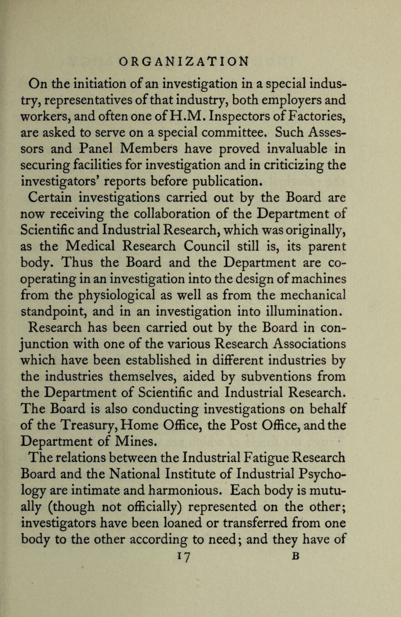 On the initiation of an investigation in a special indus¬ try, representatives of that industry, both employers and workers, and often one of H.M. Inspectors of Factories, are asked to serve on a special committee. Such Asses¬ sors and Panel Members have proved invaluable in securing facilities for investigation and in criticizing the investigators’ reports before publication. Certain investigations carried out by the Board are now receiving the collaboration of the Department of Scientific and Industrial Research, which was originally, as the Medical Research Council still is, its parent body. Thus the Board and the Department are co¬ operating in an investigation into the design of machines from the physiological as well as from the mechanical standpoint, and in an investigation into illumination. Research has been carried out by the Board in con¬ junction with one of the various Research Associations which have been established in different industries by the industries themselves, aided by subventions from the Department of Scientific and Industrial Research. The Board is also conducting investigations on behalf of the Treasury, Home Office, the Post Office, and the Department of Mines. The relations between the Industrial Fatigue Research Board and the National Institute of Industrial Psycho¬ logy are intimate and harmonious. Each body is mutu¬ ally (though not officially) represented on the other; investigators have been loaned or transferred from one body to the other according to need; and they have of